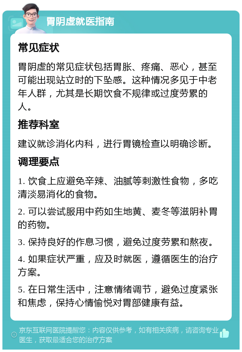 胃阴虚就医指南 常见症状 胃阴虚的常见症状包括胃胀、疼痛、恶心，甚至可能出现站立时的下坠感。这种情况多见于中老年人群，尤其是长期饮食不规律或过度劳累的人。 推荐科室 建议就诊消化内科，进行胃镜检查以明确诊断。 调理要点 1. 饮食上应避免辛辣、油腻等刺激性食物，多吃清淡易消化的食物。 2. 可以尝试服用中药如生地黄、麦冬等滋阴补胃的药物。 3. 保持良好的作息习惯，避免过度劳累和熬夜。 4. 如果症状严重，应及时就医，遵循医生的治疗方案。 5. 在日常生活中，注意情绪调节，避免过度紧张和焦虑，保持心情愉悦对胃部健康有益。