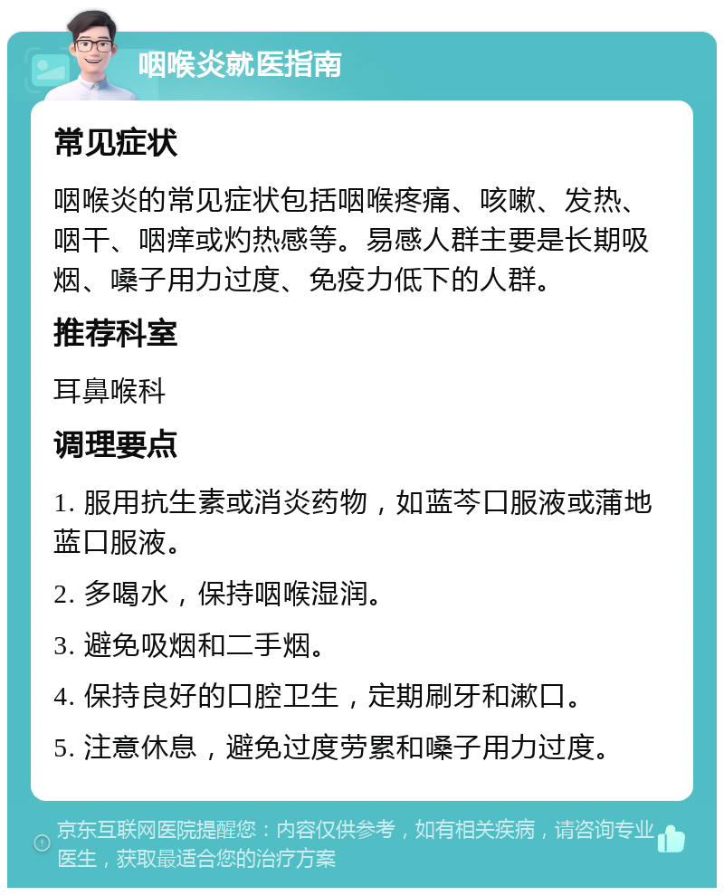 咽喉炎就医指南 常见症状 咽喉炎的常见症状包括咽喉疼痛、咳嗽、发热、咽干、咽痒或灼热感等。易感人群主要是长期吸烟、嗓子用力过度、免疫力低下的人群。 推荐科室 耳鼻喉科 调理要点 1. 服用抗生素或消炎药物，如蓝芩口服液或蒲地蓝口服液。 2. 多喝水，保持咽喉湿润。 3. 避免吸烟和二手烟。 4. 保持良好的口腔卫生，定期刷牙和漱口。 5. 注意休息，避免过度劳累和嗓子用力过度。