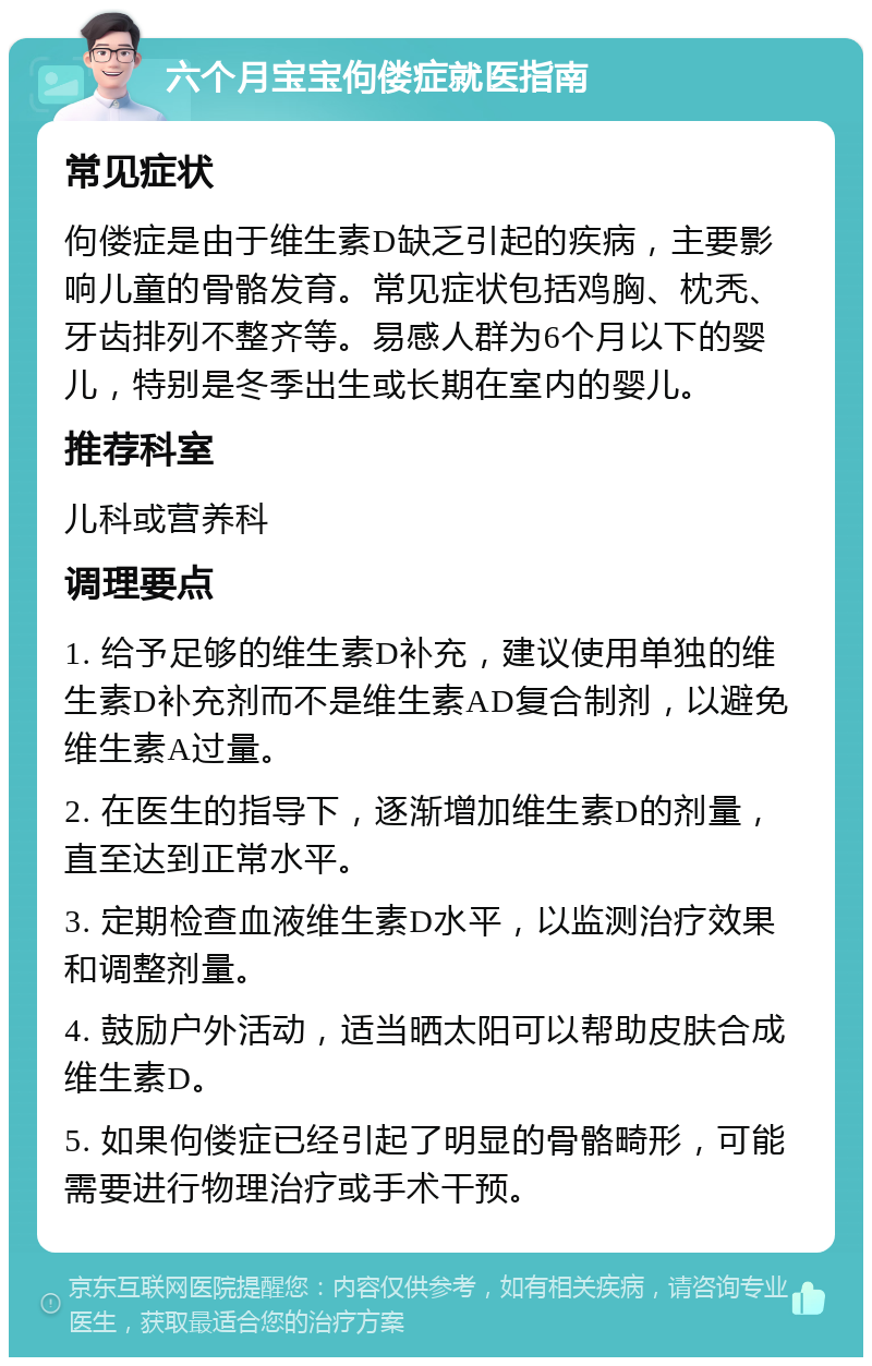 六个月宝宝佝偻症就医指南 常见症状 佝偻症是由于维生素D缺乏引起的疾病，主要影响儿童的骨骼发育。常见症状包括鸡胸、枕秃、牙齿排列不整齐等。易感人群为6个月以下的婴儿，特别是冬季出生或长期在室内的婴儿。 推荐科室 儿科或营养科 调理要点 1. 给予足够的维生素D补充，建议使用单独的维生素D补充剂而不是维生素AD复合制剂，以避免维生素A过量。 2. 在医生的指导下，逐渐增加维生素D的剂量，直至达到正常水平。 3. 定期检查血液维生素D水平，以监测治疗效果和调整剂量。 4. 鼓励户外活动，适当晒太阳可以帮助皮肤合成维生素D。 5. 如果佝偻症已经引起了明显的骨骼畸形，可能需要进行物理治疗或手术干预。