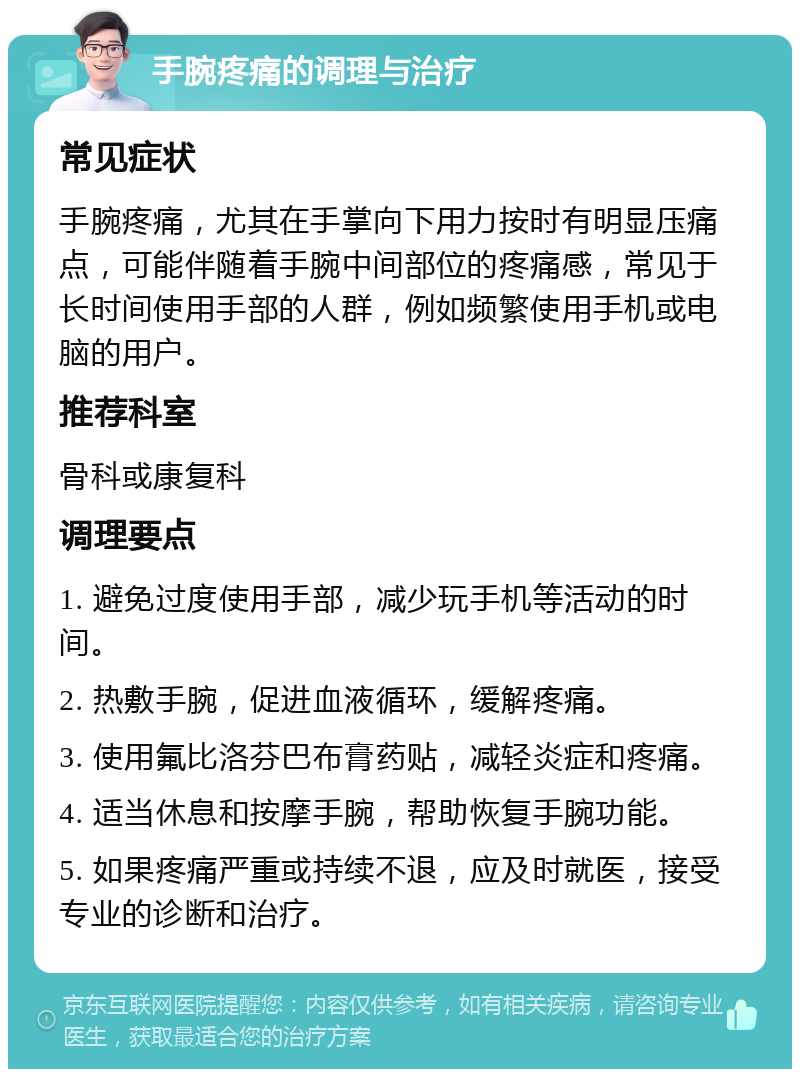 手腕疼痛的调理与治疗 常见症状 手腕疼痛，尤其在手掌向下用力按时有明显压痛点，可能伴随着手腕中间部位的疼痛感，常见于长时间使用手部的人群，例如频繁使用手机或电脑的用户。 推荐科室 骨科或康复科 调理要点 1. 避免过度使用手部，减少玩手机等活动的时间。 2. 热敷手腕，促进血液循环，缓解疼痛。 3. 使用氟比洛芬巴布膏药贴，减轻炎症和疼痛。 4. 适当休息和按摩手腕，帮助恢复手腕功能。 5. 如果疼痛严重或持续不退，应及时就医，接受专业的诊断和治疗。