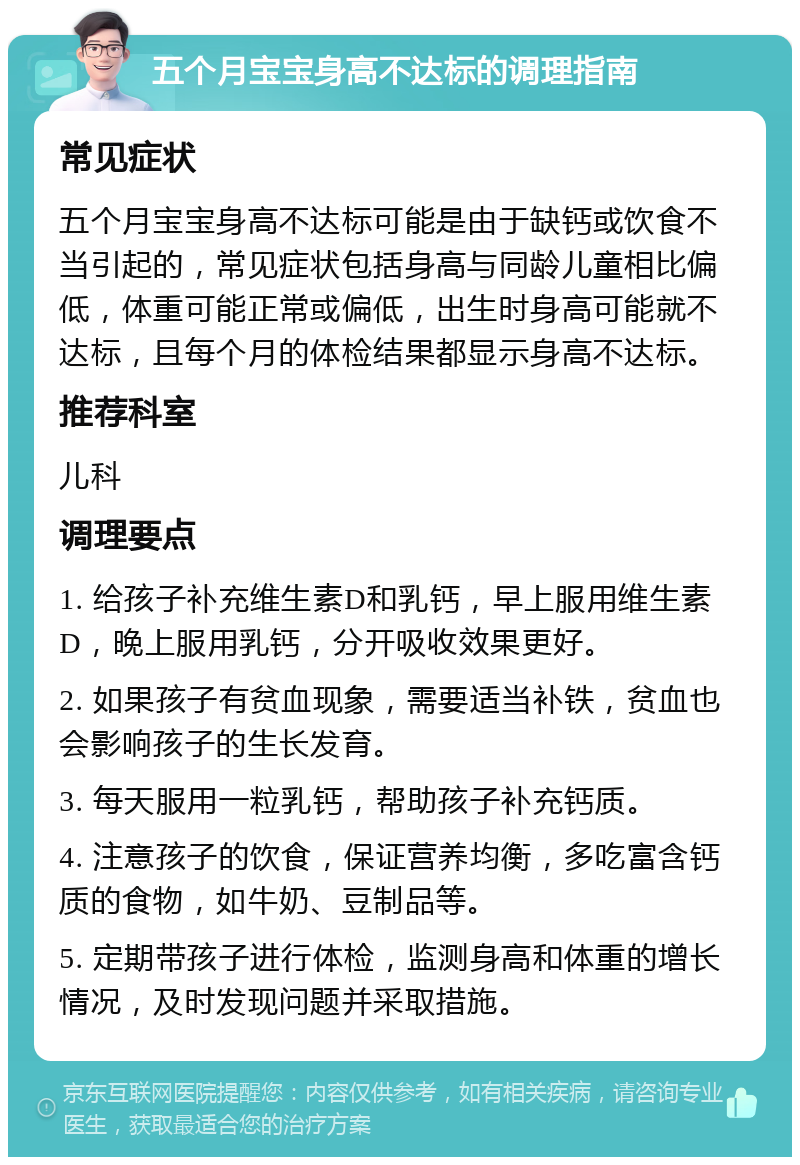 五个月宝宝身高不达标的调理指南 常见症状 五个月宝宝身高不达标可能是由于缺钙或饮食不当引起的，常见症状包括身高与同龄儿童相比偏低，体重可能正常或偏低，出生时身高可能就不达标，且每个月的体检结果都显示身高不达标。 推荐科室 儿科 调理要点 1. 给孩子补充维生素D和乳钙，早上服用维生素D，晚上服用乳钙，分开吸收效果更好。 2. 如果孩子有贫血现象，需要适当补铁，贫血也会影响孩子的生长发育。 3. 每天服用一粒乳钙，帮助孩子补充钙质。 4. 注意孩子的饮食，保证营养均衡，多吃富含钙质的食物，如牛奶、豆制品等。 5. 定期带孩子进行体检，监测身高和体重的增长情况，及时发现问题并采取措施。