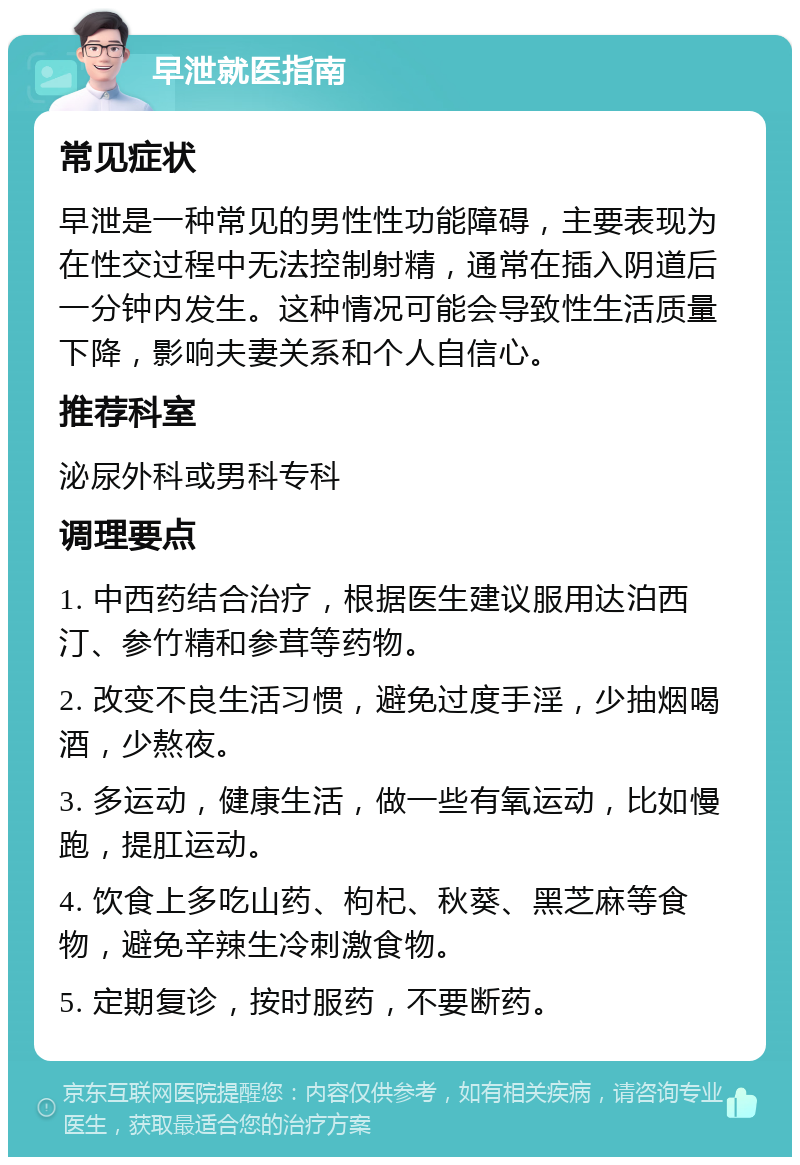 早泄就医指南 常见症状 早泄是一种常见的男性性功能障碍，主要表现为在性交过程中无法控制射精，通常在插入阴道后一分钟内发生。这种情况可能会导致性生活质量下降，影响夫妻关系和个人自信心。 推荐科室 泌尿外科或男科专科 调理要点 1. 中西药结合治疗，根据医生建议服用达泊西汀、参竹精和参茸等药物。 2. 改变不良生活习惯，避免过度手淫，少抽烟喝酒，少熬夜。 3. 多运动，健康生活，做一些有氧运动，比如慢跑，提肛运动。 4. 饮食上多吃山药、枸杞、秋葵、黑芝麻等食物，避免辛辣生冷刺激食物。 5. 定期复诊，按时服药，不要断药。