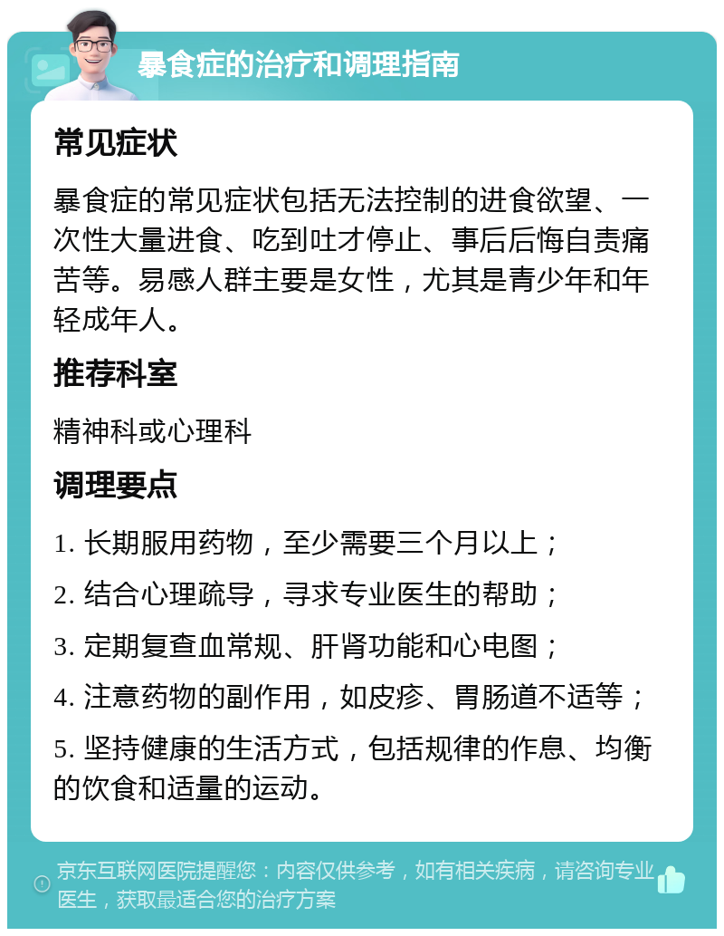 暴食症的治疗和调理指南 常见症状 暴食症的常见症状包括无法控制的进食欲望、一次性大量进食、吃到吐才停止、事后后悔自责痛苦等。易感人群主要是女性，尤其是青少年和年轻成年人。 推荐科室 精神科或心理科 调理要点 1. 长期服用药物，至少需要三个月以上； 2. 结合心理疏导，寻求专业医生的帮助； 3. 定期复查血常规、肝肾功能和心电图； 4. 注意药物的副作用，如皮疹、胃肠道不适等； 5. 坚持健康的生活方式，包括规律的作息、均衡的饮食和适量的运动。