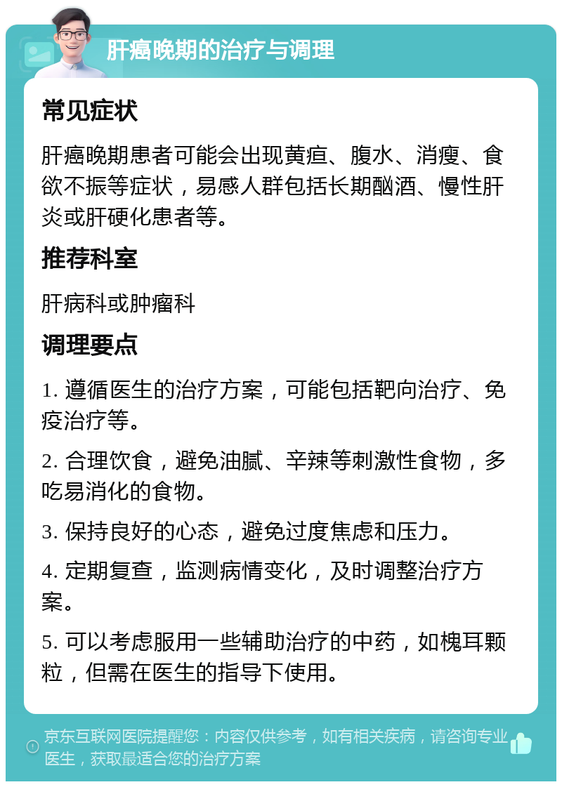 肝癌晚期的治疗与调理 常见症状 肝癌晚期患者可能会出现黄疸、腹水、消瘦、食欲不振等症状，易感人群包括长期酗酒、慢性肝炎或肝硬化患者等。 推荐科室 肝病科或肿瘤科 调理要点 1. 遵循医生的治疗方案，可能包括靶向治疗、免疫治疗等。 2. 合理饮食，避免油腻、辛辣等刺激性食物，多吃易消化的食物。 3. 保持良好的心态，避免过度焦虑和压力。 4. 定期复查，监测病情变化，及时调整治疗方案。 5. 可以考虑服用一些辅助治疗的中药，如槐耳颗粒，但需在医生的指导下使用。