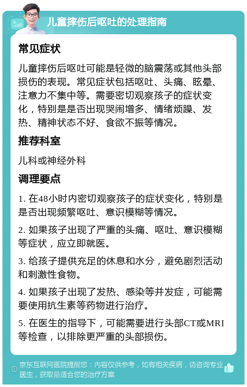 儿童摔伤后呕吐的处理指南 常见症状 儿童摔伤后呕吐可能是轻微的脑震荡或其他头部损伤的表现。常见症状包括呕吐、头痛、眩晕、注意力不集中等。需要密切观察孩子的症状变化，特别是是否出现哭闹增多、情绪烦躁、发热、精神状态不好、食欲不振等情况。 推荐科室 儿科或神经外科 调理要点 1. 在48小时内密切观察孩子的症状变化，特别是是否出现频繁呕吐、意识模糊等情况。 2. 如果孩子出现了严重的头痛、呕吐、意识模糊等症状，应立即就医。 3. 给孩子提供充足的休息和水分，避免剧烈活动和刺激性食物。 4. 如果孩子出现了发热、感染等并发症，可能需要使用抗生素等药物进行治疗。 5. 在医生的指导下，可能需要进行头部CT或MRI等检查，以排除更严重的头部损伤。