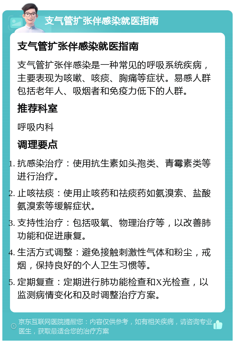 支气管扩张伴感染就医指南 支气管扩张伴感染就医指南 支气管扩张伴感染是一种常见的呼吸系统疾病，主要表现为咳嗽、咳痰、胸痛等症状。易感人群包括老年人、吸烟者和免疫力低下的人群。 推荐科室 呼吸内科 调理要点 抗感染治疗：使用抗生素如头孢类、青霉素类等进行治疗。 止咳祛痰：使用止咳药和祛痰药如氨溴索、盐酸氨溴索等缓解症状。 支持性治疗：包括吸氧、物理治疗等，以改善肺功能和促进康复。 生活方式调整：避免接触刺激性气体和粉尘，戒烟，保持良好的个人卫生习惯等。 定期复查：定期进行肺功能检查和X光检查，以监测病情变化和及时调整治疗方案。