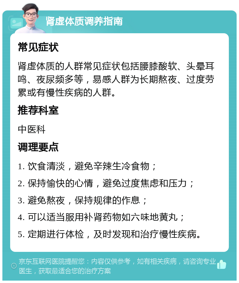 肾虚体质调养指南 常见症状 肾虚体质的人群常见症状包括腰膝酸软、头晕耳鸣、夜尿频多等，易感人群为长期熬夜、过度劳累或有慢性疾病的人群。 推荐科室 中医科 调理要点 1. 饮食清淡，避免辛辣生冷食物； 2. 保持愉快的心情，避免过度焦虑和压力； 3. 避免熬夜，保持规律的作息； 4. 可以适当服用补肾药物如六味地黄丸； 5. 定期进行体检，及时发现和治疗慢性疾病。