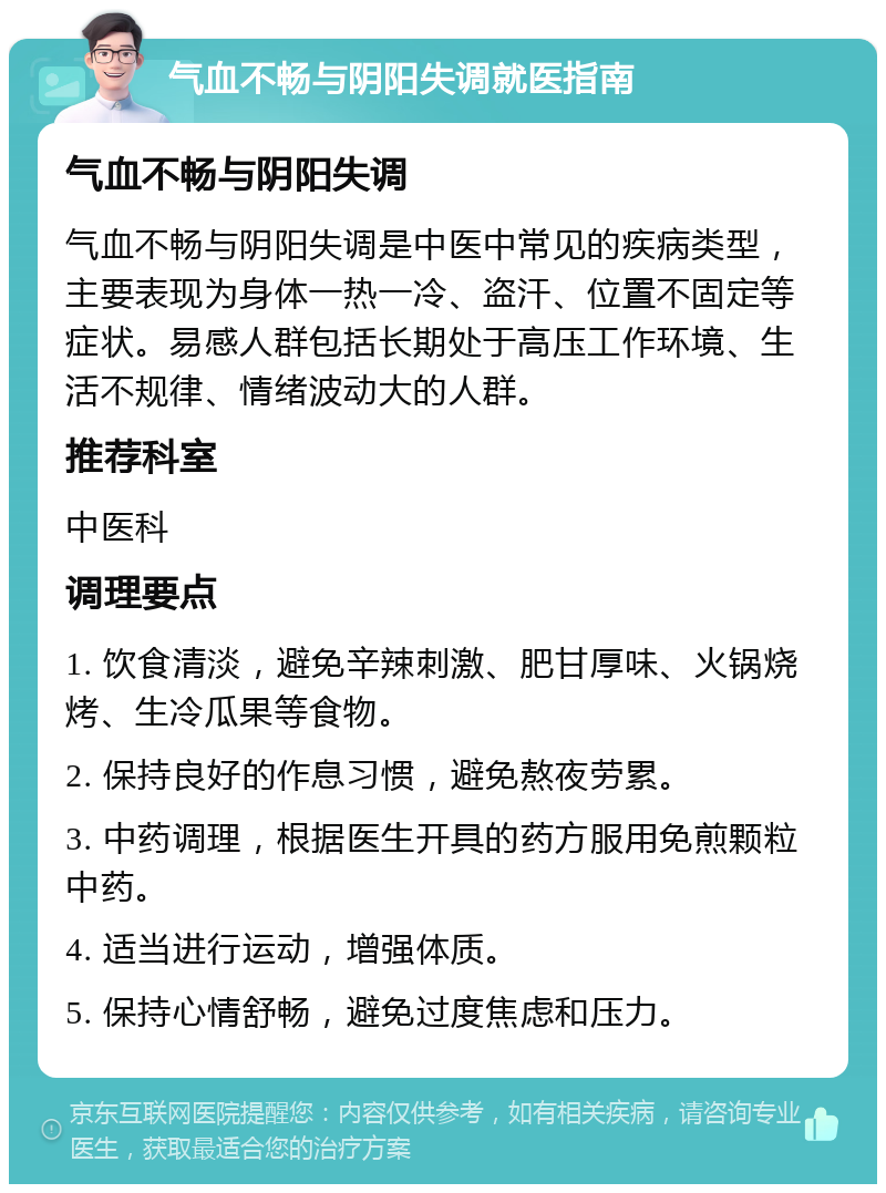 气血不畅与阴阳失调就医指南 气血不畅与阴阳失调 气血不畅与阴阳失调是中医中常见的疾病类型，主要表现为身体一热一冷、盗汗、位置不固定等症状。易感人群包括长期处于高压工作环境、生活不规律、情绪波动大的人群。 推荐科室 中医科 调理要点 1. 饮食清淡，避免辛辣刺激、肥甘厚味、火锅烧烤、生冷瓜果等食物。 2. 保持良好的作息习惯，避免熬夜劳累。 3. 中药调理，根据医生开具的药方服用免煎颗粒中药。 4. 适当进行运动，增强体质。 5. 保持心情舒畅，避免过度焦虑和压力。