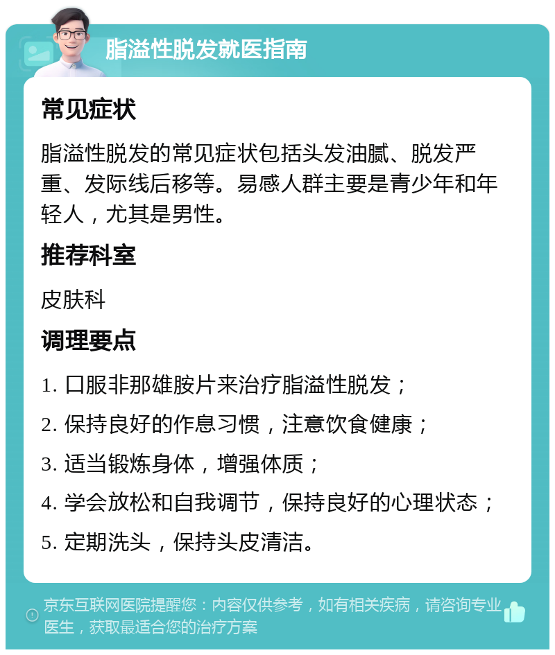 脂溢性脱发就医指南 常见症状 脂溢性脱发的常见症状包括头发油腻、脱发严重、发际线后移等。易感人群主要是青少年和年轻人，尤其是男性。 推荐科室 皮肤科 调理要点 1. 口服非那雄胺片来治疗脂溢性脱发； 2. 保持良好的作息习惯，注意饮食健康； 3. 适当锻炼身体，增强体质； 4. 学会放松和自我调节，保持良好的心理状态； 5. 定期洗头，保持头皮清洁。