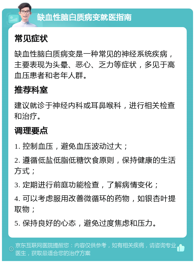 缺血性脑白质病变就医指南 常见症状 缺血性脑白质病变是一种常见的神经系统疾病，主要表现为头晕、恶心、乏力等症状，多见于高血压患者和老年人群。 推荐科室 建议就诊于神经内科或耳鼻喉科，进行相关检查和治疗。 调理要点 1. 控制血压，避免血压波动过大； 2. 遵循低盐低脂低糖饮食原则，保持健康的生活方式； 3. 定期进行前庭功能检查，了解病情变化； 4. 可以考虑服用改善微循环的药物，如银杏叶提取物； 5. 保持良好的心态，避免过度焦虑和压力。