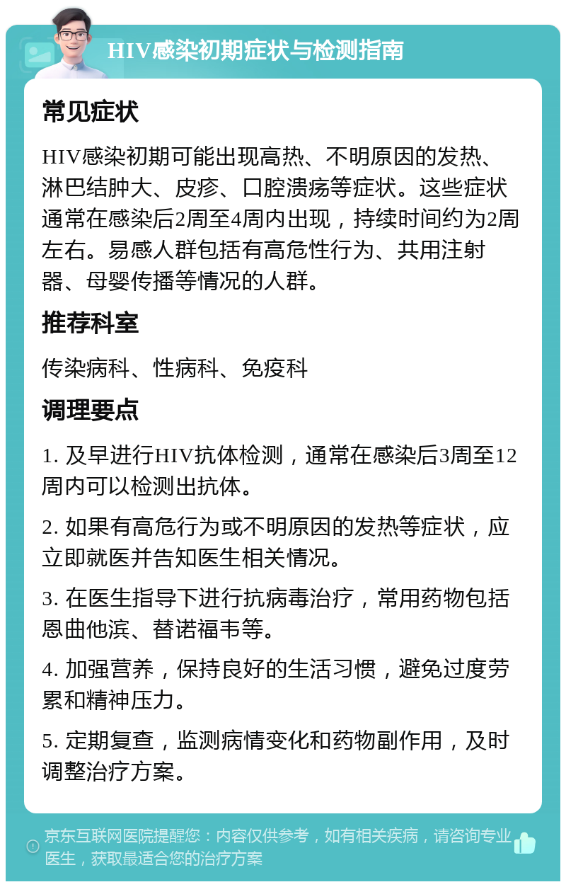 HIV感染初期症状与检测指南 常见症状 HIV感染初期可能出现高热、不明原因的发热、淋巴结肿大、皮疹、口腔溃疡等症状。这些症状通常在感染后2周至4周内出现，持续时间约为2周左右。易感人群包括有高危性行为、共用注射器、母婴传播等情况的人群。 推荐科室 传染病科、性病科、免疫科 调理要点 1. 及早进行HIV抗体检测，通常在感染后3周至12周内可以检测出抗体。 2. 如果有高危行为或不明原因的发热等症状，应立即就医并告知医生相关情况。 3. 在医生指导下进行抗病毒治疗，常用药物包括恩曲他滨、替诺福韦等。 4. 加强营养，保持良好的生活习惯，避免过度劳累和精神压力。 5. 定期复查，监测病情变化和药物副作用，及时调整治疗方案。