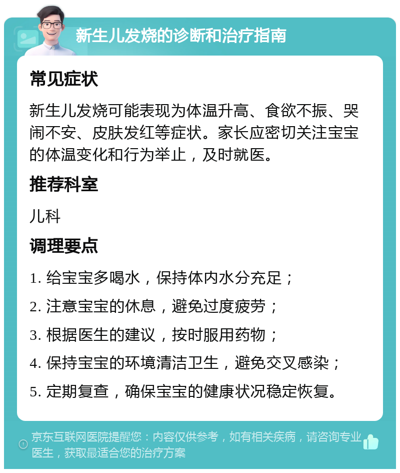 新生儿发烧的诊断和治疗指南 常见症状 新生儿发烧可能表现为体温升高、食欲不振、哭闹不安、皮肤发红等症状。家长应密切关注宝宝的体温变化和行为举止，及时就医。 推荐科室 儿科 调理要点 1. 给宝宝多喝水，保持体内水分充足； 2. 注意宝宝的休息，避免过度疲劳； 3. 根据医生的建议，按时服用药物； 4. 保持宝宝的环境清洁卫生，避免交叉感染； 5. 定期复查，确保宝宝的健康状况稳定恢复。