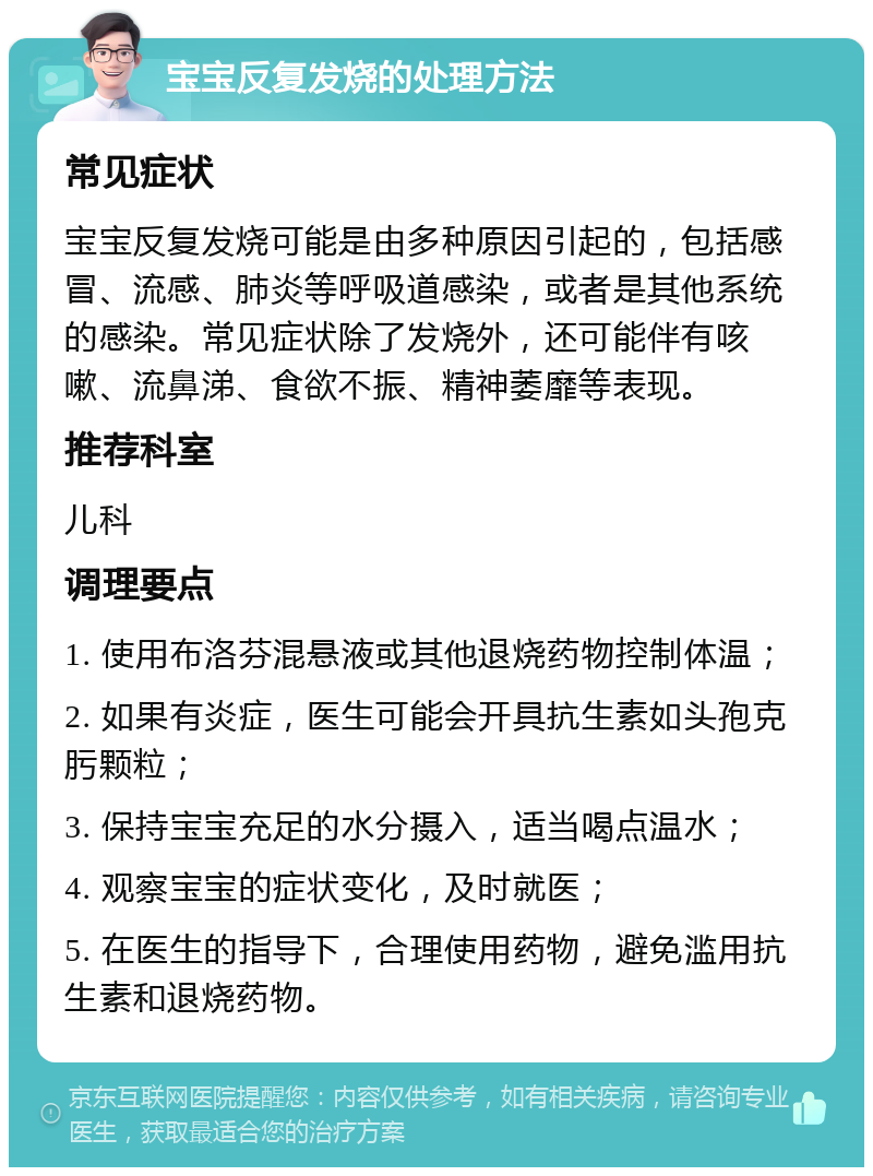 宝宝反复发烧的处理方法 常见症状 宝宝反复发烧可能是由多种原因引起的，包括感冒、流感、肺炎等呼吸道感染，或者是其他系统的感染。常见症状除了发烧外，还可能伴有咳嗽、流鼻涕、食欲不振、精神萎靡等表现。 推荐科室 儿科 调理要点 1. 使用布洛芬混悬液或其他退烧药物控制体温； 2. 如果有炎症，医生可能会开具抗生素如头孢克肟颗粒； 3. 保持宝宝充足的水分摄入，适当喝点温水； 4. 观察宝宝的症状变化，及时就医； 5. 在医生的指导下，合理使用药物，避免滥用抗生素和退烧药物。