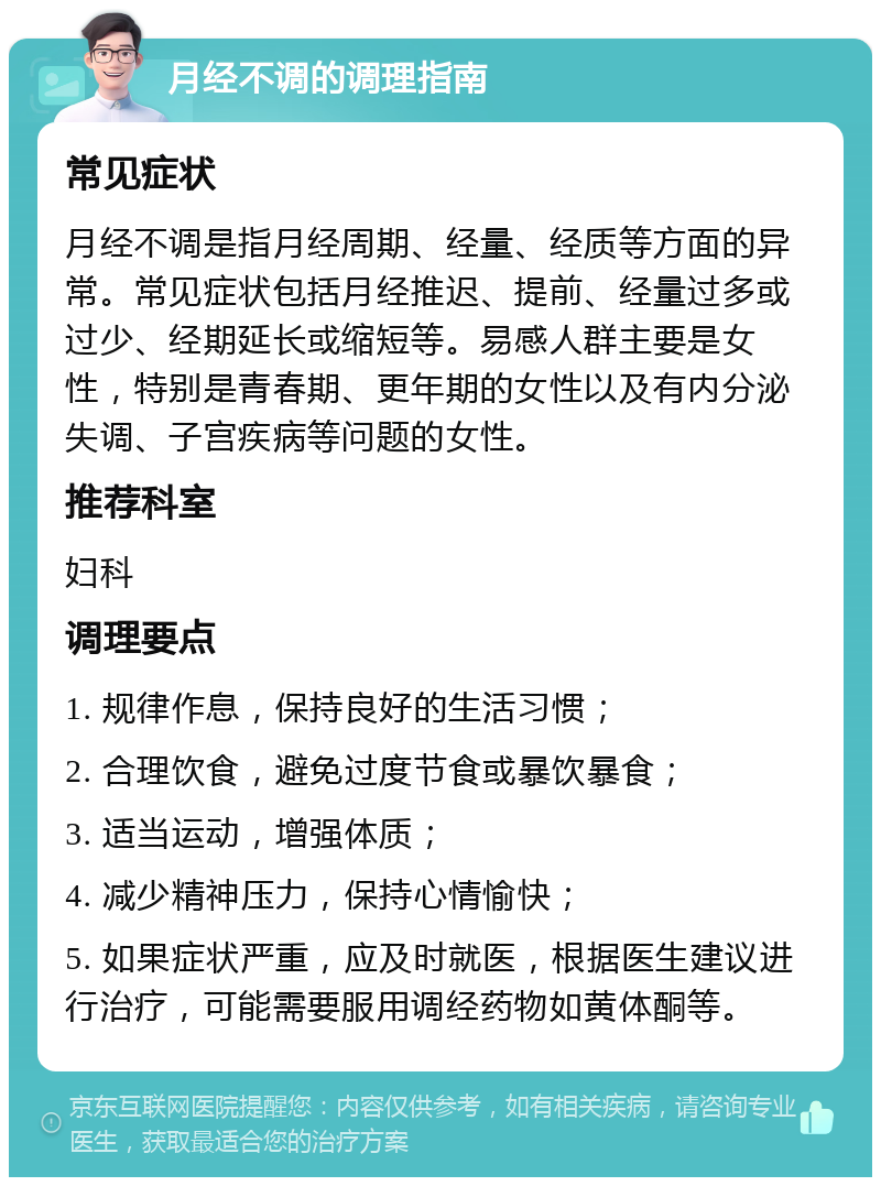 月经不调的调理指南 常见症状 月经不调是指月经周期、经量、经质等方面的异常。常见症状包括月经推迟、提前、经量过多或过少、经期延长或缩短等。易感人群主要是女性，特别是青春期、更年期的女性以及有内分泌失调、子宫疾病等问题的女性。 推荐科室 妇科 调理要点 1. 规律作息，保持良好的生活习惯； 2. 合理饮食，避免过度节食或暴饮暴食； 3. 适当运动，增强体质； 4. 减少精神压力，保持心情愉快； 5. 如果症状严重，应及时就医，根据医生建议进行治疗，可能需要服用调经药物如黄体酮等。