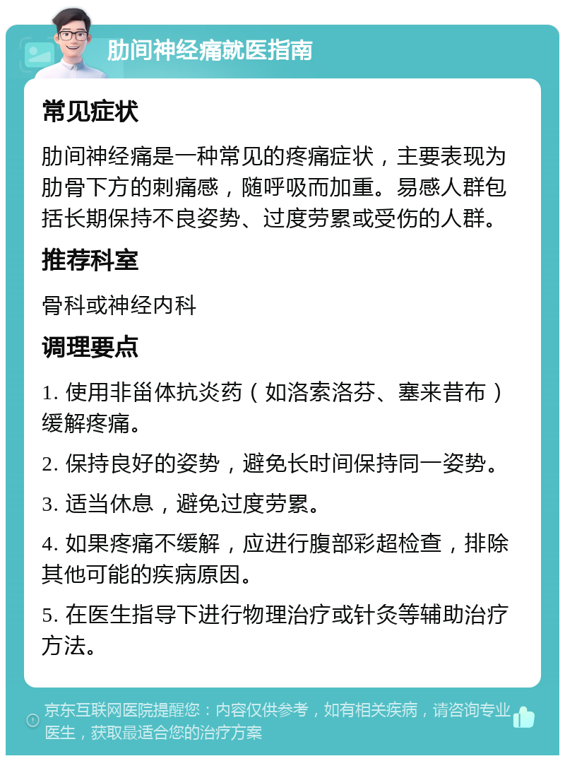 肋间神经痛就医指南 常见症状 肋间神经痛是一种常见的疼痛症状，主要表现为肋骨下方的刺痛感，随呼吸而加重。易感人群包括长期保持不良姿势、过度劳累或受伤的人群。 推荐科室 骨科或神经内科 调理要点 1. 使用非甾体抗炎药（如洛索洛芬、塞来昔布）缓解疼痛。 2. 保持良好的姿势，避免长时间保持同一姿势。 3. 适当休息，避免过度劳累。 4. 如果疼痛不缓解，应进行腹部彩超检查，排除其他可能的疾病原因。 5. 在医生指导下进行物理治疗或针灸等辅助治疗方法。