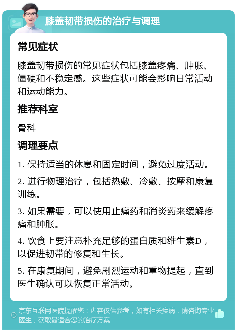 膝盖韧带损伤的治疗与调理 常见症状 膝盖韧带损伤的常见症状包括膝盖疼痛、肿胀、僵硬和不稳定感。这些症状可能会影响日常活动和运动能力。 推荐科室 骨科 调理要点 1. 保持适当的休息和固定时间，避免过度活动。 2. 进行物理治疗，包括热敷、冷敷、按摩和康复训练。 3. 如果需要，可以使用止痛药和消炎药来缓解疼痛和肿胀。 4. 饮食上要注意补充足够的蛋白质和维生素D，以促进韧带的修复和生长。 5. 在康复期间，避免剧烈运动和重物提起，直到医生确认可以恢复正常活动。