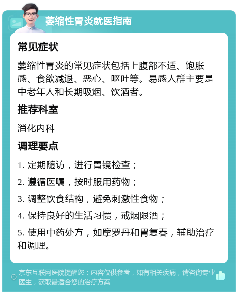 萎缩性胃炎就医指南 常见症状 萎缩性胃炎的常见症状包括上腹部不适、饱胀感、食欲减退、恶心、呕吐等。易感人群主要是中老年人和长期吸烟、饮酒者。 推荐科室 消化内科 调理要点 1. 定期随访，进行胃镜检查； 2. 遵循医嘱，按时服用药物； 3. 调整饮食结构，避免刺激性食物； 4. 保持良好的生活习惯，戒烟限酒； 5. 使用中药处方，如摩罗丹和胃复春，辅助治疗和调理。