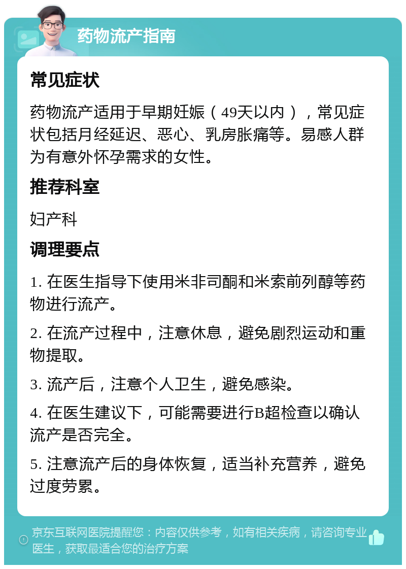 药物流产指南 常见症状 药物流产适用于早期妊娠（49天以内），常见症状包括月经延迟、恶心、乳房胀痛等。易感人群为有意外怀孕需求的女性。 推荐科室 妇产科 调理要点 1. 在医生指导下使用米非司酮和米索前列醇等药物进行流产。 2. 在流产过程中，注意休息，避免剧烈运动和重物提取。 3. 流产后，注意个人卫生，避免感染。 4. 在医生建议下，可能需要进行B超检查以确认流产是否完全。 5. 注意流产后的身体恢复，适当补充营养，避免过度劳累。