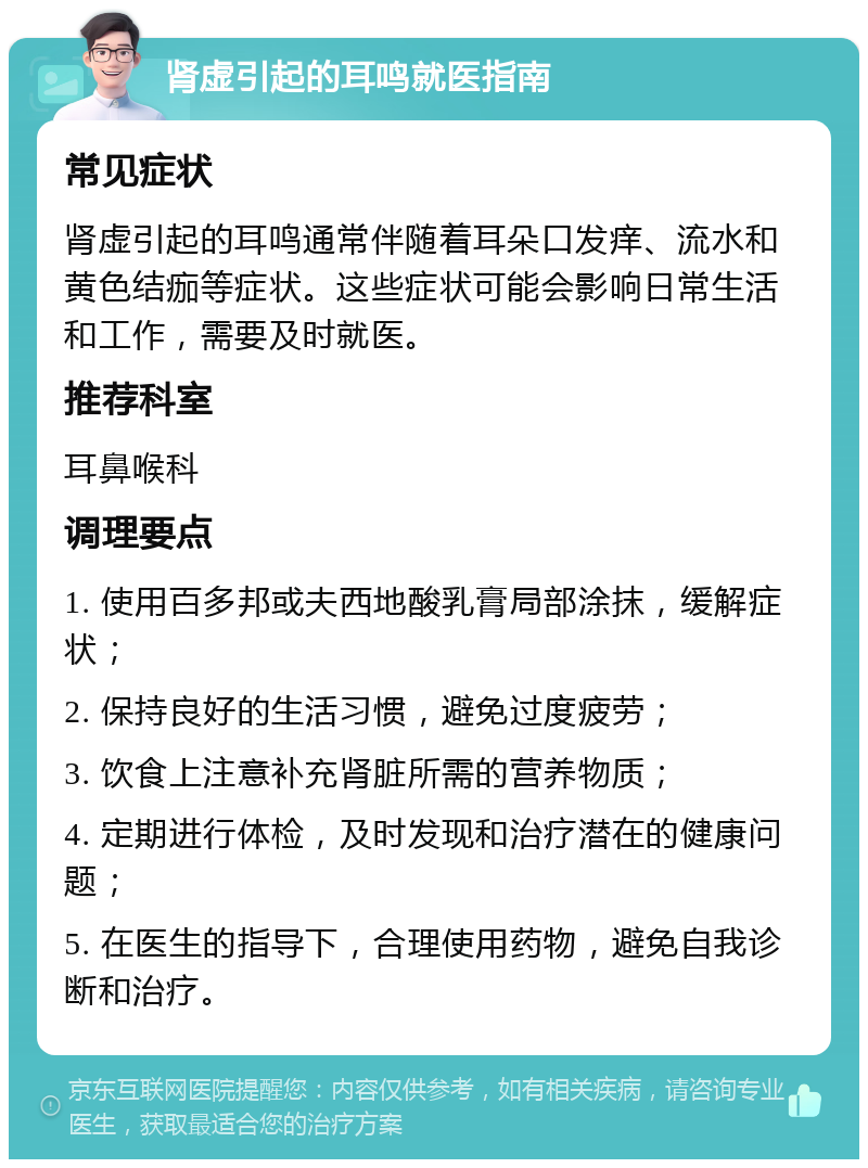 肾虚引起的耳鸣就医指南 常见症状 肾虚引起的耳鸣通常伴随着耳朵口发痒、流水和黄色结痂等症状。这些症状可能会影响日常生活和工作，需要及时就医。 推荐科室 耳鼻喉科 调理要点 1. 使用百多邦或夫西地酸乳膏局部涂抹，缓解症状； 2. 保持良好的生活习惯，避免过度疲劳； 3. 饮食上注意补充肾脏所需的营养物质； 4. 定期进行体检，及时发现和治疗潜在的健康问题； 5. 在医生的指导下，合理使用药物，避免自我诊断和治疗。