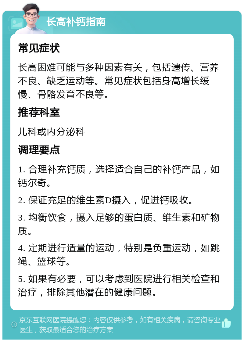 长高补钙指南 常见症状 长高困难可能与多种因素有关，包括遗传、营养不良、缺乏运动等。常见症状包括身高增长缓慢、骨骼发育不良等。 推荐科室 儿科或内分泌科 调理要点 1. 合理补充钙质，选择适合自己的补钙产品，如钙尔奇。 2. 保证充足的维生素D摄入，促进钙吸收。 3. 均衡饮食，摄入足够的蛋白质、维生素和矿物质。 4. 定期进行适量的运动，特别是负重运动，如跳绳、篮球等。 5. 如果有必要，可以考虑到医院进行相关检查和治疗，排除其他潜在的健康问题。