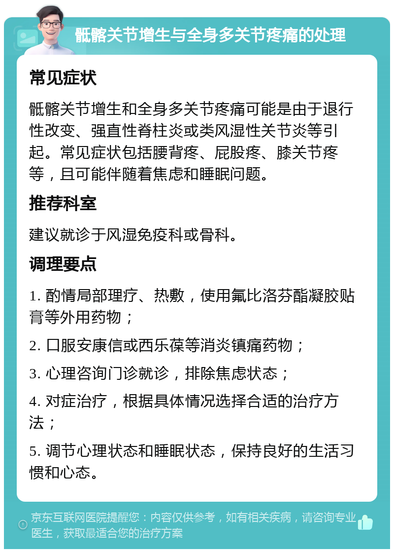 骶髂关节增生与全身多关节疼痛的处理 常见症状 骶髂关节增生和全身多关节疼痛可能是由于退行性改变、强直性脊柱炎或类风湿性关节炎等引起。常见症状包括腰背疼、屁股疼、膝关节疼等，且可能伴随着焦虑和睡眠问题。 推荐科室 建议就诊于风湿免疫科或骨科。 调理要点 1. 酌情局部理疗、热敷，使用氟比洛芬酯凝胶贴膏等外用药物； 2. 口服安康信或西乐葆等消炎镇痛药物； 3. 心理咨询门诊就诊，排除焦虑状态； 4. 对症治疗，根据具体情况选择合适的治疗方法； 5. 调节心理状态和睡眠状态，保持良好的生活习惯和心态。