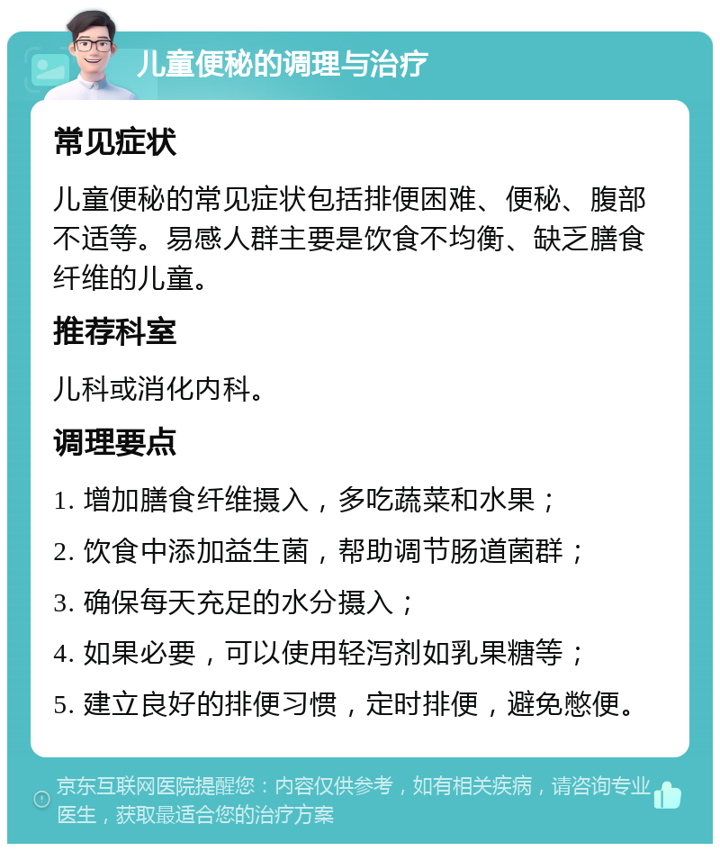 儿童便秘的调理与治疗 常见症状 儿童便秘的常见症状包括排便困难、便秘、腹部不适等。易感人群主要是饮食不均衡、缺乏膳食纤维的儿童。 推荐科室 儿科或消化内科。 调理要点 1. 增加膳食纤维摄入，多吃蔬菜和水果； 2. 饮食中添加益生菌，帮助调节肠道菌群； 3. 确保每天充足的水分摄入； 4. 如果必要，可以使用轻泻剂如乳果糖等； 5. 建立良好的排便习惯，定时排便，避免憋便。