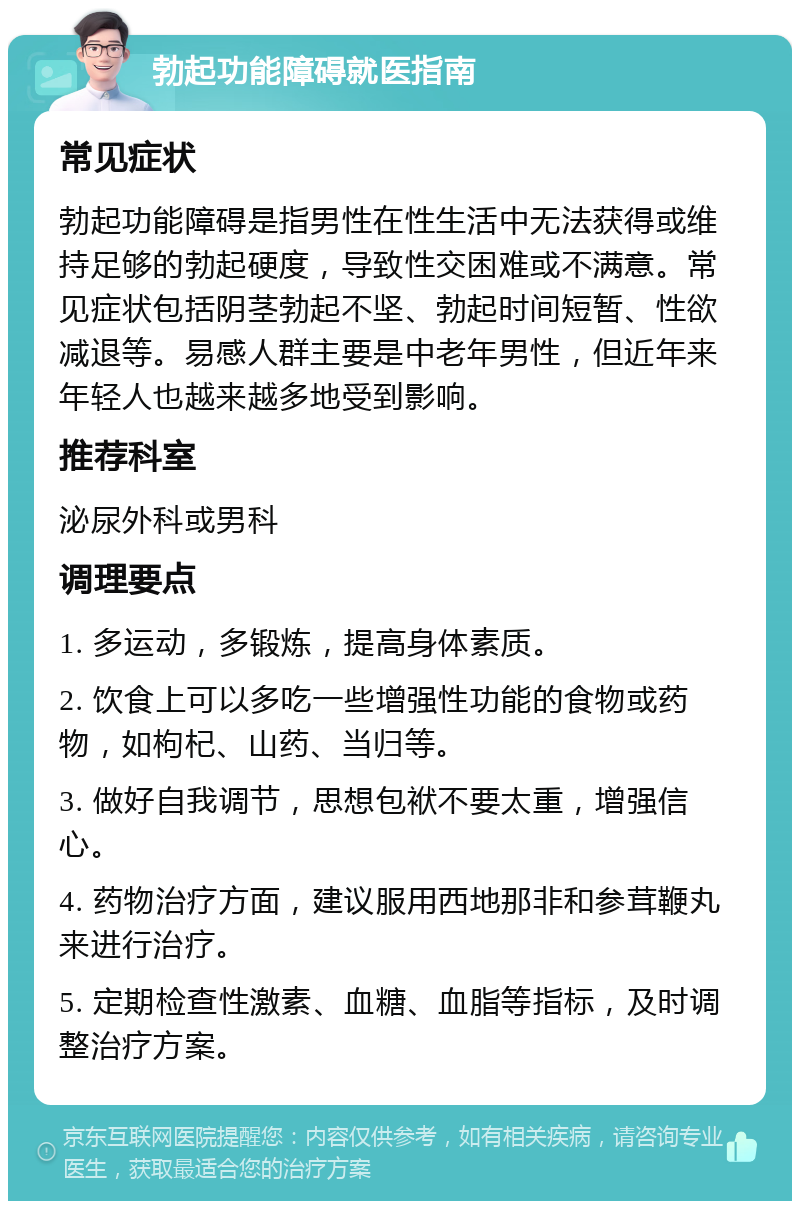 勃起功能障碍就医指南 常见症状 勃起功能障碍是指男性在性生活中无法获得或维持足够的勃起硬度，导致性交困难或不满意。常见症状包括阴茎勃起不坚、勃起时间短暂、性欲减退等。易感人群主要是中老年男性，但近年来年轻人也越来越多地受到影响。 推荐科室 泌尿外科或男科 调理要点 1. 多运动，多锻炼，提高身体素质。 2. 饮食上可以多吃一些增强性功能的食物或药物，如枸杞、山药、当归等。 3. 做好自我调节，思想包袱不要太重，增强信心。 4. 药物治疗方面，建议服用西地那非和参茸鞭丸来进行治疗。 5. 定期检查性激素、血糖、血脂等指标，及时调整治疗方案。