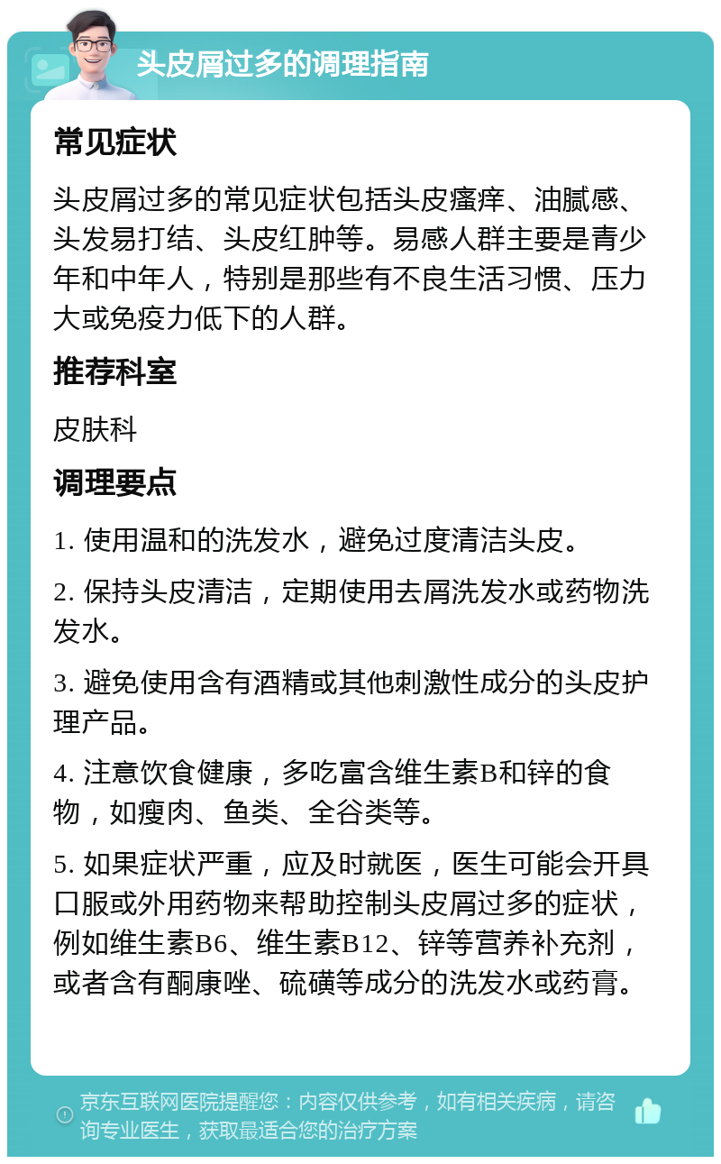 头皮屑过多的调理指南 常见症状 头皮屑过多的常见症状包括头皮瘙痒、油腻感、头发易打结、头皮红肿等。易感人群主要是青少年和中年人，特别是那些有不良生活习惯、压力大或免疫力低下的人群。 推荐科室 皮肤科 调理要点 1. 使用温和的洗发水，避免过度清洁头皮。 2. 保持头皮清洁，定期使用去屑洗发水或药物洗发水。 3. 避免使用含有酒精或其他刺激性成分的头皮护理产品。 4. 注意饮食健康，多吃富含维生素B和锌的食物，如瘦肉、鱼类、全谷类等。 5. 如果症状严重，应及时就医，医生可能会开具口服或外用药物来帮助控制头皮屑过多的症状，例如维生素B6、维生素B12、锌等营养补充剂，或者含有酮康唑、硫磺等成分的洗发水或药膏。