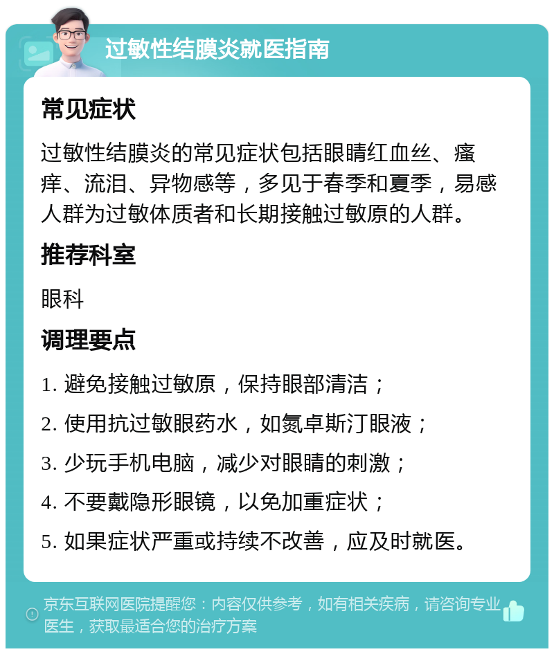 过敏性结膜炎就医指南 常见症状 过敏性结膜炎的常见症状包括眼睛红血丝、瘙痒、流泪、异物感等，多见于春季和夏季，易感人群为过敏体质者和长期接触过敏原的人群。 推荐科室 眼科 调理要点 1. 避免接触过敏原，保持眼部清洁； 2. 使用抗过敏眼药水，如氮卓斯汀眼液； 3. 少玩手机电脑，减少对眼睛的刺激； 4. 不要戴隐形眼镜，以免加重症状； 5. 如果症状严重或持续不改善，应及时就医。