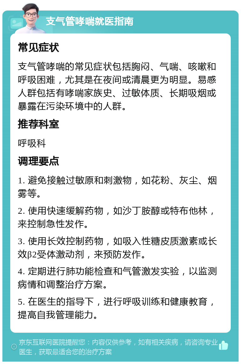 支气管哮喘就医指南 常见症状 支气管哮喘的常见症状包括胸闷、气喘、咳嗽和呼吸困难，尤其是在夜间或清晨更为明显。易感人群包括有哮喘家族史、过敏体质、长期吸烟或暴露在污染环境中的人群。 推荐科室 呼吸科 调理要点 1. 避免接触过敏原和刺激物，如花粉、灰尘、烟雾等。 2. 使用快速缓解药物，如沙丁胺醇或特布他林，来控制急性发作。 3. 使用长效控制药物，如吸入性糖皮质激素或长效β2受体激动剂，来预防发作。 4. 定期进行肺功能检查和气管激发实验，以监测病情和调整治疗方案。 5. 在医生的指导下，进行呼吸训练和健康教育，提高自我管理能力。