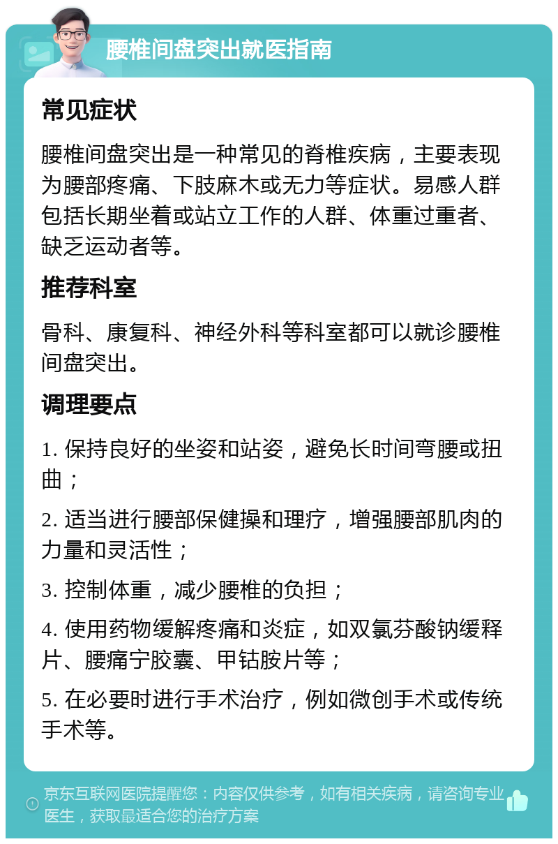 腰椎间盘突出就医指南 常见症状 腰椎间盘突出是一种常见的脊椎疾病，主要表现为腰部疼痛、下肢麻木或无力等症状。易感人群包括长期坐着或站立工作的人群、体重过重者、缺乏运动者等。 推荐科室 骨科、康复科、神经外科等科室都可以就诊腰椎间盘突出。 调理要点 1. 保持良好的坐姿和站姿，避免长时间弯腰或扭曲； 2. 适当进行腰部保健操和理疗，增强腰部肌肉的力量和灵活性； 3. 控制体重，减少腰椎的负担； 4. 使用药物缓解疼痛和炎症，如双氯芬酸钠缓释片、腰痛宁胶囊、甲钴胺片等； 5. 在必要时进行手术治疗，例如微创手术或传统手术等。