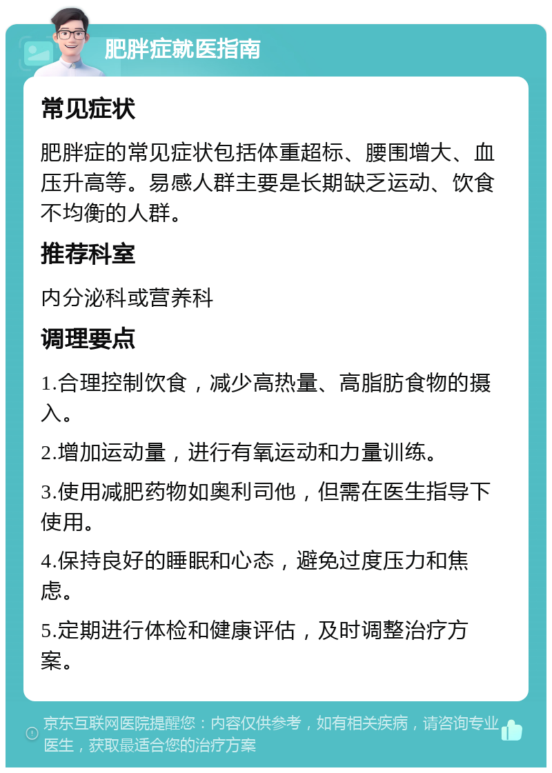 肥胖症就医指南 常见症状 肥胖症的常见症状包括体重超标、腰围增大、血压升高等。易感人群主要是长期缺乏运动、饮食不均衡的人群。 推荐科室 内分泌科或营养科 调理要点 1.合理控制饮食，减少高热量、高脂肪食物的摄入。 2.增加运动量，进行有氧运动和力量训练。 3.使用减肥药物如奥利司他，但需在医生指导下使用。 4.保持良好的睡眠和心态，避免过度压力和焦虑。 5.定期进行体检和健康评估，及时调整治疗方案。