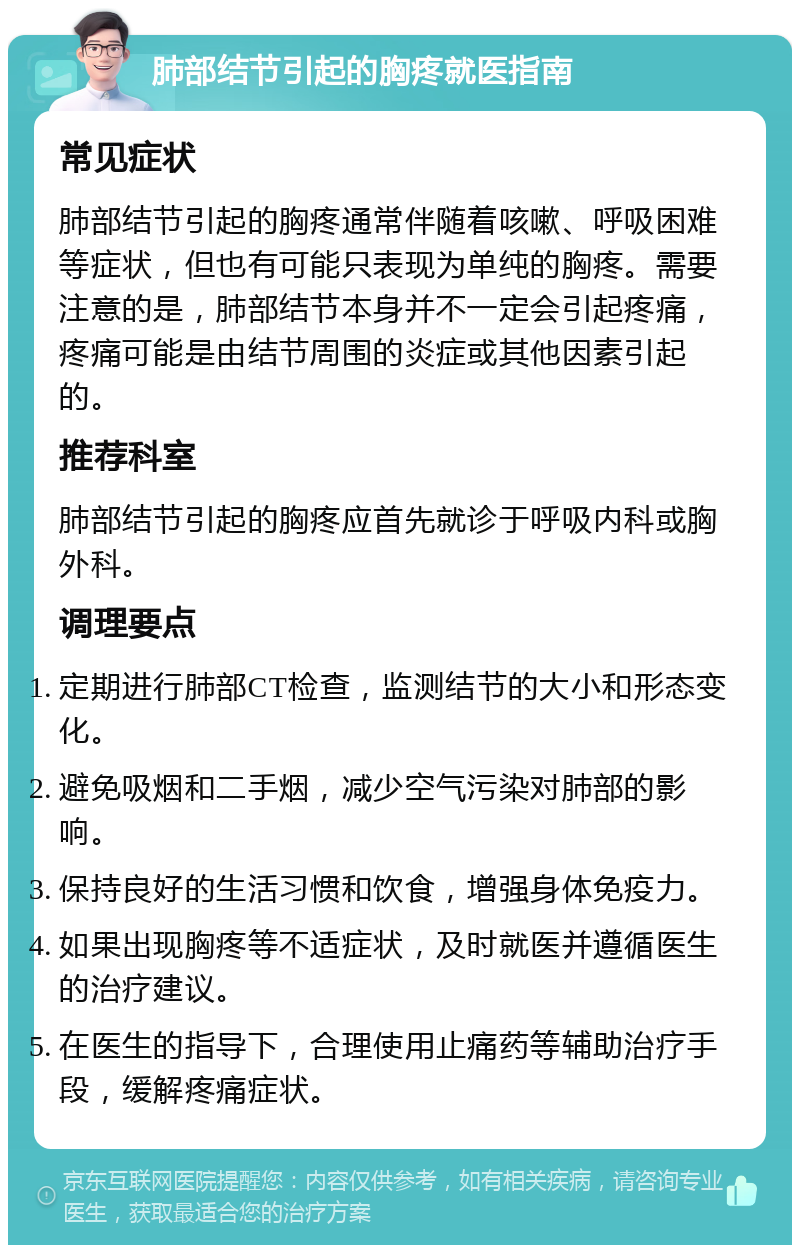 肺部结节引起的胸疼就医指南 常见症状 肺部结节引起的胸疼通常伴随着咳嗽、呼吸困难等症状，但也有可能只表现为单纯的胸疼。需要注意的是，肺部结节本身并不一定会引起疼痛，疼痛可能是由结节周围的炎症或其他因素引起的。 推荐科室 肺部结节引起的胸疼应首先就诊于呼吸内科或胸外科。 调理要点 定期进行肺部CT检查，监测结节的大小和形态变化。 避免吸烟和二手烟，减少空气污染对肺部的影响。 保持良好的生活习惯和饮食，增强身体免疫力。 如果出现胸疼等不适症状，及时就医并遵循医生的治疗建议。 在医生的指导下，合理使用止痛药等辅助治疗手段，缓解疼痛症状。