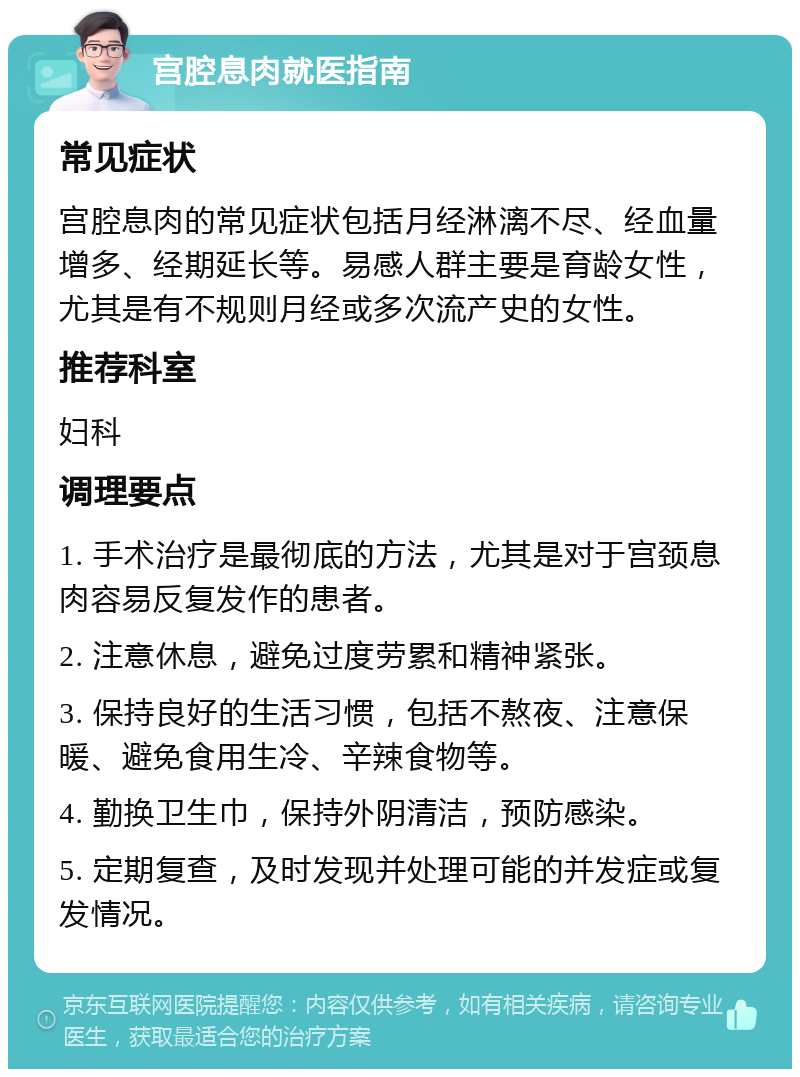 宫腔息肉就医指南 常见症状 宫腔息肉的常见症状包括月经淋漓不尽、经血量增多、经期延长等。易感人群主要是育龄女性，尤其是有不规则月经或多次流产史的女性。 推荐科室 妇科 调理要点 1. 手术治疗是最彻底的方法，尤其是对于宫颈息肉容易反复发作的患者。 2. 注意休息，避免过度劳累和精神紧张。 3. 保持良好的生活习惯，包括不熬夜、注意保暖、避免食用生冷、辛辣食物等。 4. 勤换卫生巾，保持外阴清洁，预防感染。 5. 定期复查，及时发现并处理可能的并发症或复发情况。