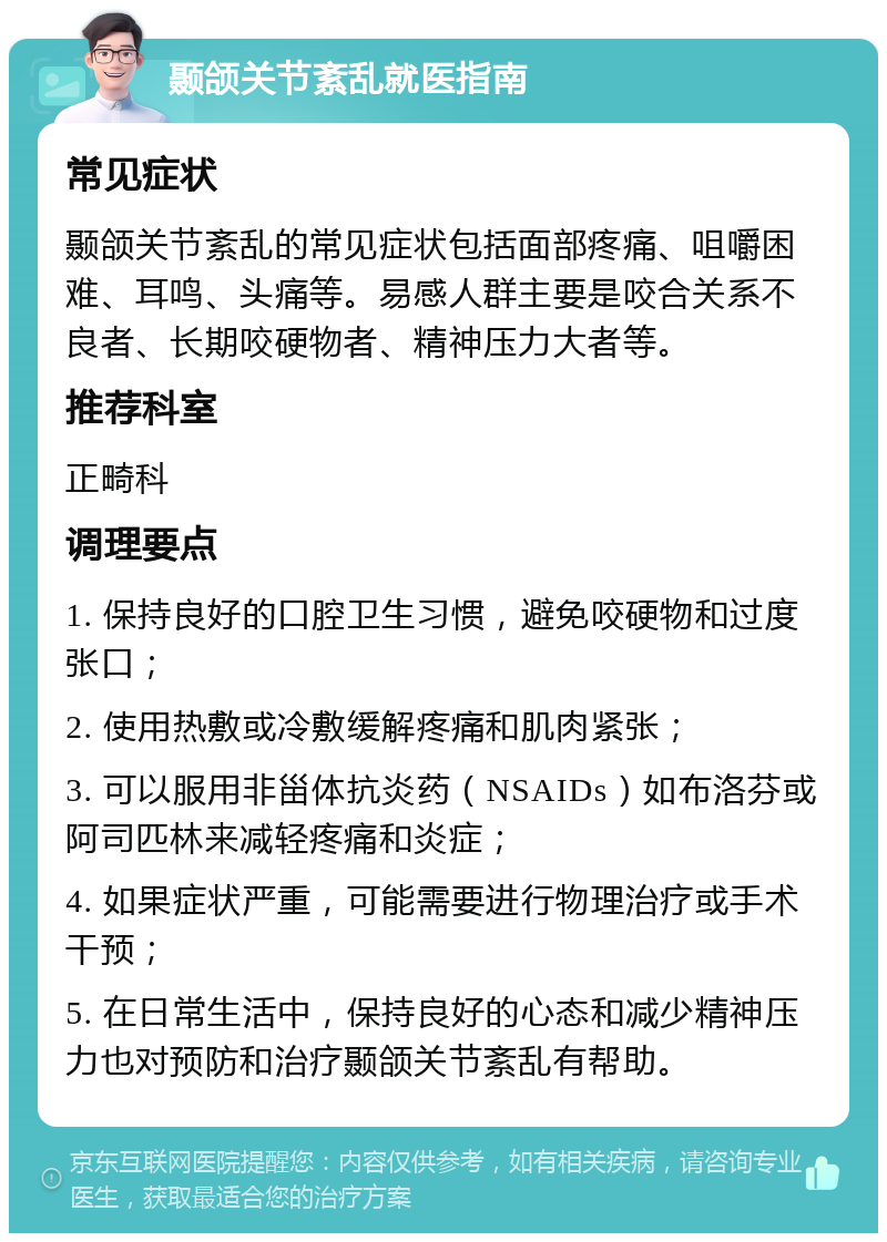 颞颌关节紊乱就医指南 常见症状 颞颌关节紊乱的常见症状包括面部疼痛、咀嚼困难、耳鸣、头痛等。易感人群主要是咬合关系不良者、长期咬硬物者、精神压力大者等。 推荐科室 正畸科 调理要点 1. 保持良好的口腔卫生习惯，避免咬硬物和过度张口； 2. 使用热敷或冷敷缓解疼痛和肌肉紧张； 3. 可以服用非甾体抗炎药（NSAIDs）如布洛芬或阿司匹林来减轻疼痛和炎症； 4. 如果症状严重，可能需要进行物理治疗或手术干预； 5. 在日常生活中，保持良好的心态和减少精神压力也对预防和治疗颞颌关节紊乱有帮助。