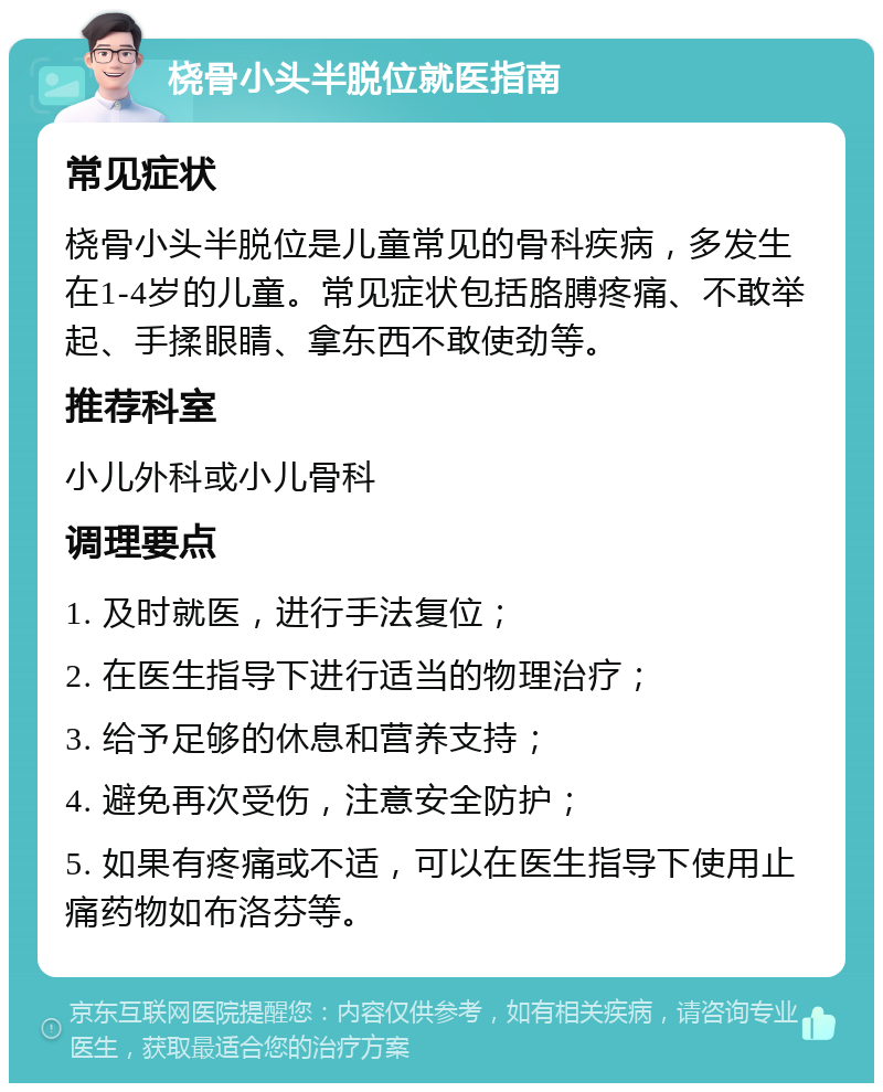 桡骨小头半脱位就医指南 常见症状 桡骨小头半脱位是儿童常见的骨科疾病，多发生在1-4岁的儿童。常见症状包括胳膊疼痛、不敢举起、手揉眼睛、拿东西不敢使劲等。 推荐科室 小儿外科或小儿骨科 调理要点 1. 及时就医，进行手法复位； 2. 在医生指导下进行适当的物理治疗； 3. 给予足够的休息和营养支持； 4. 避免再次受伤，注意安全防护； 5. 如果有疼痛或不适，可以在医生指导下使用止痛药物如布洛芬等。