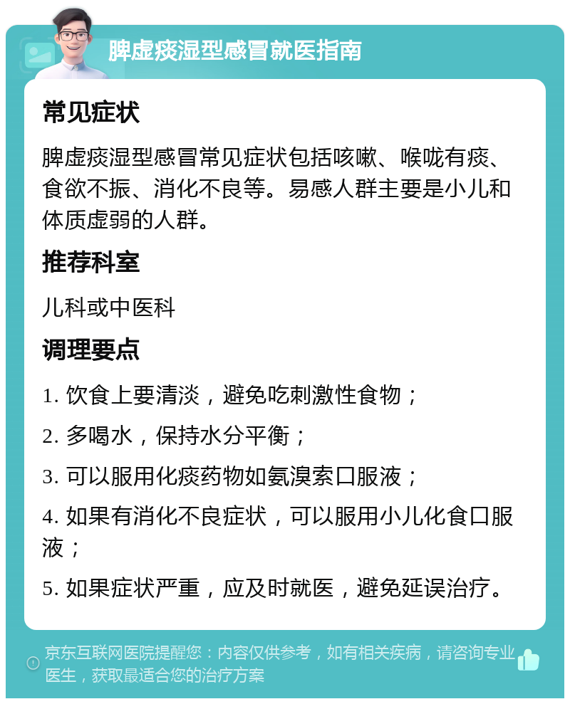 脾虚痰湿型感冒就医指南 常见症状 脾虚痰湿型感冒常见症状包括咳嗽、喉咙有痰、食欲不振、消化不良等。易感人群主要是小儿和体质虚弱的人群。 推荐科室 儿科或中医科 调理要点 1. 饮食上要清淡，避免吃刺激性食物； 2. 多喝水，保持水分平衡； 3. 可以服用化痰药物如氨溴索口服液； 4. 如果有消化不良症状，可以服用小儿化食口服液； 5. 如果症状严重，应及时就医，避免延误治疗。