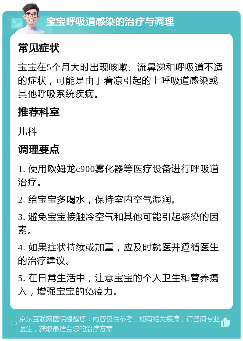 宝宝呼吸道感染的治疗与调理 常见症状 宝宝在5个月大时出现咳嗽、流鼻涕和呼吸道不适的症状，可能是由于着凉引起的上呼吸道感染或其他呼吸系统疾病。 推荐科室 儿科 调理要点 1. 使用欧姆龙c900雾化器等医疗设备进行呼吸道治疗。 2. 给宝宝多喝水，保持室内空气湿润。 3. 避免宝宝接触冷空气和其他可能引起感染的因素。 4. 如果症状持续或加重，应及时就医并遵循医生的治疗建议。 5. 在日常生活中，注意宝宝的个人卫生和营养摄入，增强宝宝的免疫力。