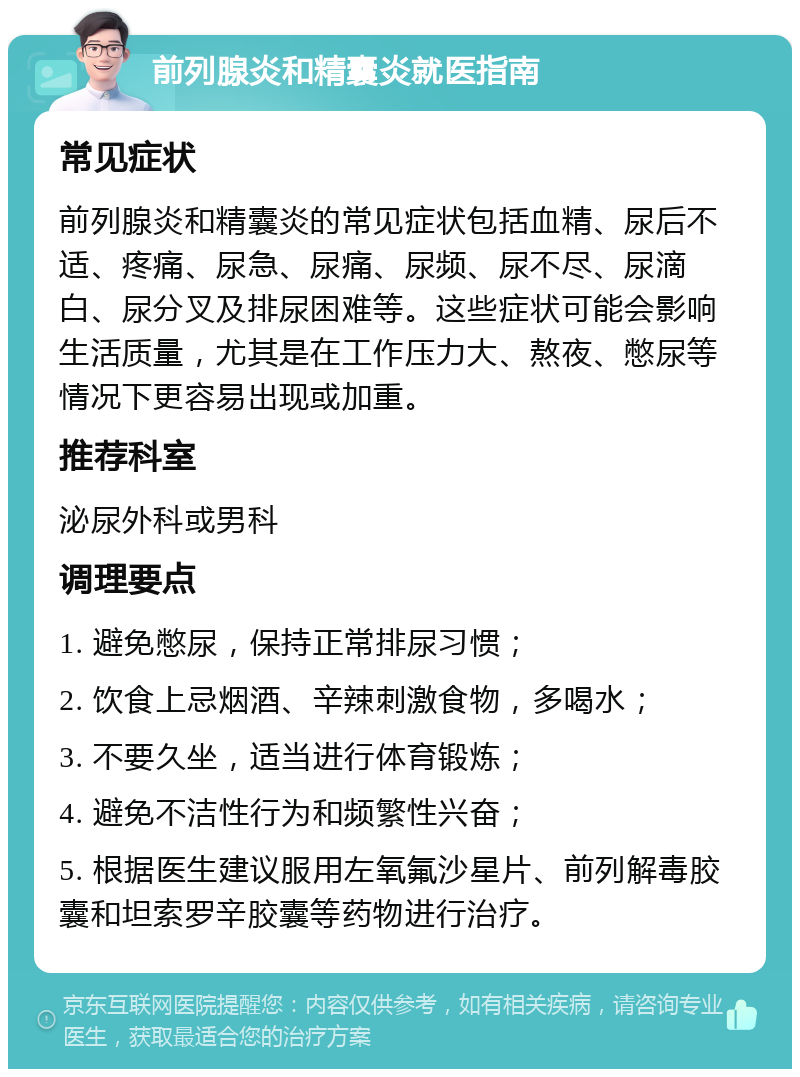 前列腺炎和精囊炎就医指南 常见症状 前列腺炎和精囊炎的常见症状包括血精、尿后不适、疼痛、尿急、尿痛、尿频、尿不尽、尿滴白、尿分叉及排尿困难等。这些症状可能会影响生活质量，尤其是在工作压力大、熬夜、憋尿等情况下更容易出现或加重。 推荐科室 泌尿外科或男科 调理要点 1. 避免憋尿，保持正常排尿习惯； 2. 饮食上忌烟酒、辛辣刺激食物，多喝水； 3. 不要久坐，适当进行体育锻炼； 4. 避免不洁性行为和频繁性兴奋； 5. 根据医生建议服用左氧氟沙星片、前列解毒胶囊和坦索罗辛胶囊等药物进行治疗。