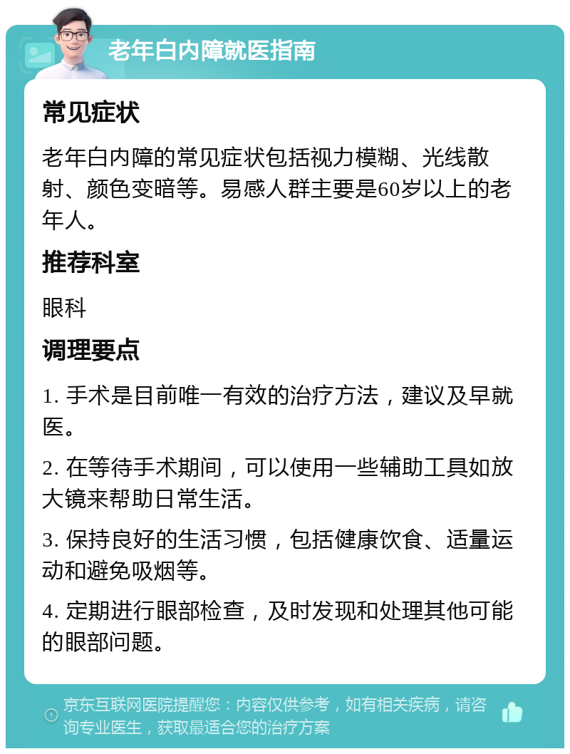 老年白内障就医指南 常见症状 老年白内障的常见症状包括视力模糊、光线散射、颜色变暗等。易感人群主要是60岁以上的老年人。 推荐科室 眼科 调理要点 1. 手术是目前唯一有效的治疗方法，建议及早就医。 2. 在等待手术期间，可以使用一些辅助工具如放大镜来帮助日常生活。 3. 保持良好的生活习惯，包括健康饮食、适量运动和避免吸烟等。 4. 定期进行眼部检查，及时发现和处理其他可能的眼部问题。