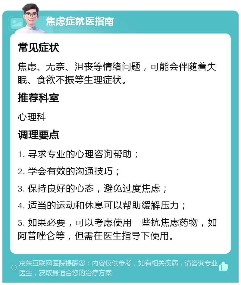 焦虑症就医指南 常见症状 焦虑、无奈、沮丧等情绪问题，可能会伴随着失眠、食欲不振等生理症状。 推荐科室 心理科 调理要点 1. 寻求专业的心理咨询帮助； 2. 学会有效的沟通技巧； 3. 保持良好的心态，避免过度焦虑； 4. 适当的运动和休息可以帮助缓解压力； 5. 如果必要，可以考虑使用一些抗焦虑药物，如阿普唑仑等，但需在医生指导下使用。