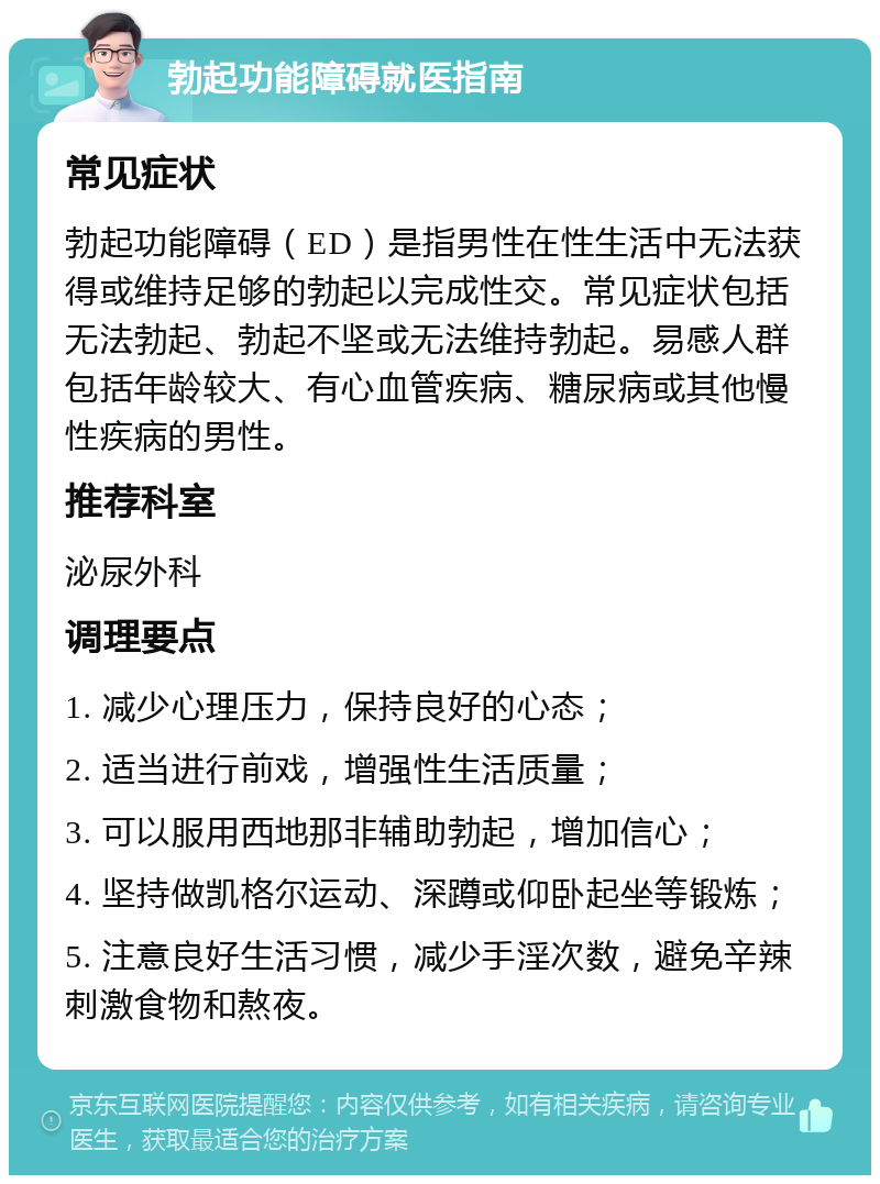 勃起功能障碍就医指南 常见症状 勃起功能障碍（ED）是指男性在性生活中无法获得或维持足够的勃起以完成性交。常见症状包括无法勃起、勃起不坚或无法维持勃起。易感人群包括年龄较大、有心血管疾病、糖尿病或其他慢性疾病的男性。 推荐科室 泌尿外科 调理要点 1. 减少心理压力，保持良好的心态； 2. 适当进行前戏，增强性生活质量； 3. 可以服用西地那非辅助勃起，增加信心； 4. 坚持做凯格尔运动、深蹲或仰卧起坐等锻炼； 5. 注意良好生活习惯，减少手淫次数，避免辛辣刺激食物和熬夜。