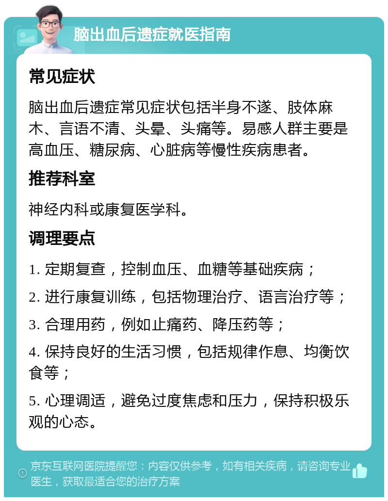 脑出血后遗症就医指南 常见症状 脑出血后遗症常见症状包括半身不遂、肢体麻木、言语不清、头晕、头痛等。易感人群主要是高血压、糖尿病、心脏病等慢性疾病患者。 推荐科室 神经内科或康复医学科。 调理要点 1. 定期复查，控制血压、血糖等基础疾病； 2. 进行康复训练，包括物理治疗、语言治疗等； 3. 合理用药，例如止痛药、降压药等； 4. 保持良好的生活习惯，包括规律作息、均衡饮食等； 5. 心理调适，避免过度焦虑和压力，保持积极乐观的心态。