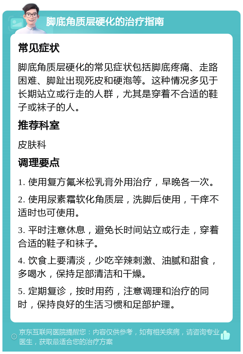 脚底角质层硬化的治疗指南 常见症状 脚底角质层硬化的常见症状包括脚底疼痛、走路困难、脚趾出现死皮和硬泡等。这种情况多见于长期站立或行走的人群，尤其是穿着不合适的鞋子或袜子的人。 推荐科室 皮肤科 调理要点 1. 使用复方氟米松乳膏外用治疗，早晚各一次。 2. 使用尿素霜软化角质层，洗脚后使用，干痒不适时也可使用。 3. 平时注意休息，避免长时间站立或行走，穿着合适的鞋子和袜子。 4. 饮食上要清淡，少吃辛辣刺激、油腻和甜食，多喝水，保持足部清洁和干燥。 5. 定期复诊，按时用药，注意调理和治疗的同时，保持良好的生活习惯和足部护理。