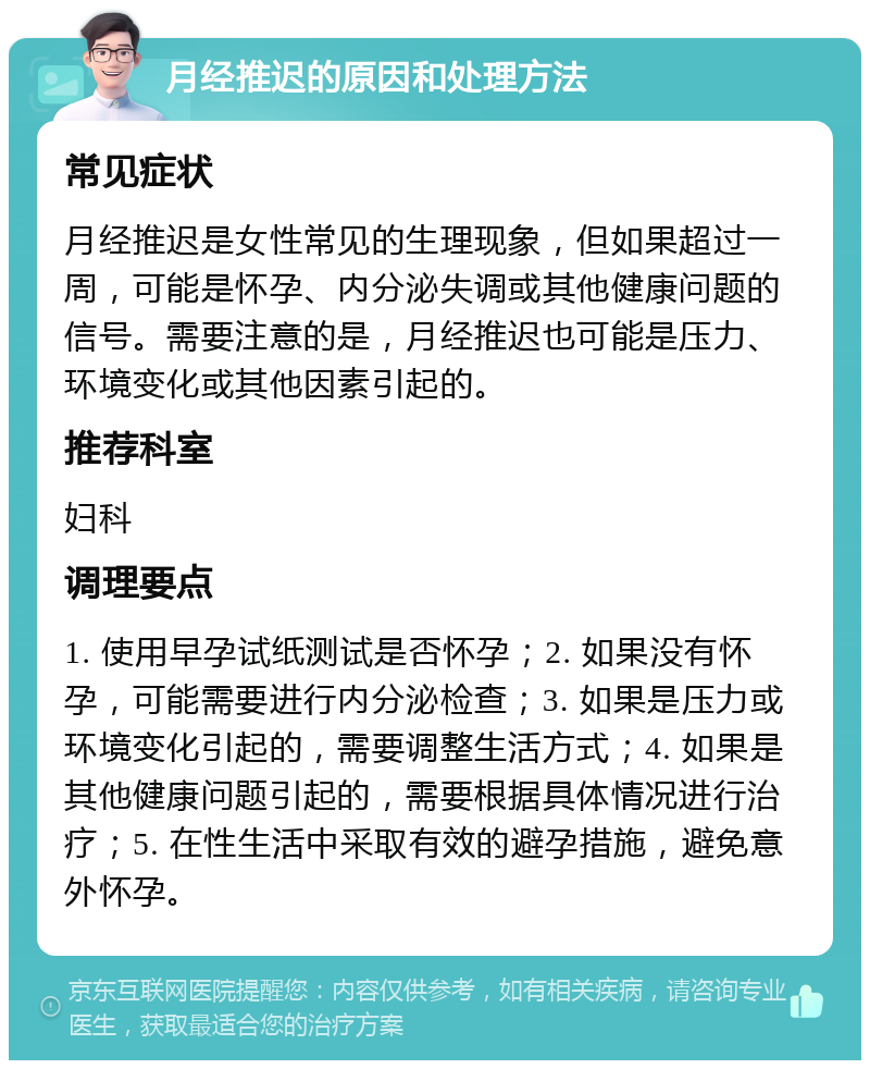 月经推迟的原因和处理方法 常见症状 月经推迟是女性常见的生理现象，但如果超过一周，可能是怀孕、内分泌失调或其他健康问题的信号。需要注意的是，月经推迟也可能是压力、环境变化或其他因素引起的。 推荐科室 妇科 调理要点 1. 使用早孕试纸测试是否怀孕；2. 如果没有怀孕，可能需要进行内分泌检查；3. 如果是压力或环境变化引起的，需要调整生活方式；4. 如果是其他健康问题引起的，需要根据具体情况进行治疗；5. 在性生活中采取有效的避孕措施，避免意外怀孕。