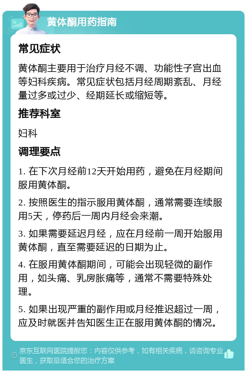 黄体酮用药指南 常见症状 黄体酮主要用于治疗月经不调、功能性子宫出血等妇科疾病。常见症状包括月经周期紊乱、月经量过多或过少、经期延长或缩短等。 推荐科室 妇科 调理要点 1. 在下次月经前12天开始用药，避免在月经期间服用黄体酮。 2. 按照医生的指示服用黄体酮，通常需要连续服用5天，停药后一周内月经会来潮。 3. 如果需要延迟月经，应在月经前一周开始服用黄体酮，直至需要延迟的日期为止。 4. 在服用黄体酮期间，可能会出现轻微的副作用，如头痛、乳房胀痛等，通常不需要特殊处理。 5. 如果出现严重的副作用或月经推迟超过一周，应及时就医并告知医生正在服用黄体酮的情况。