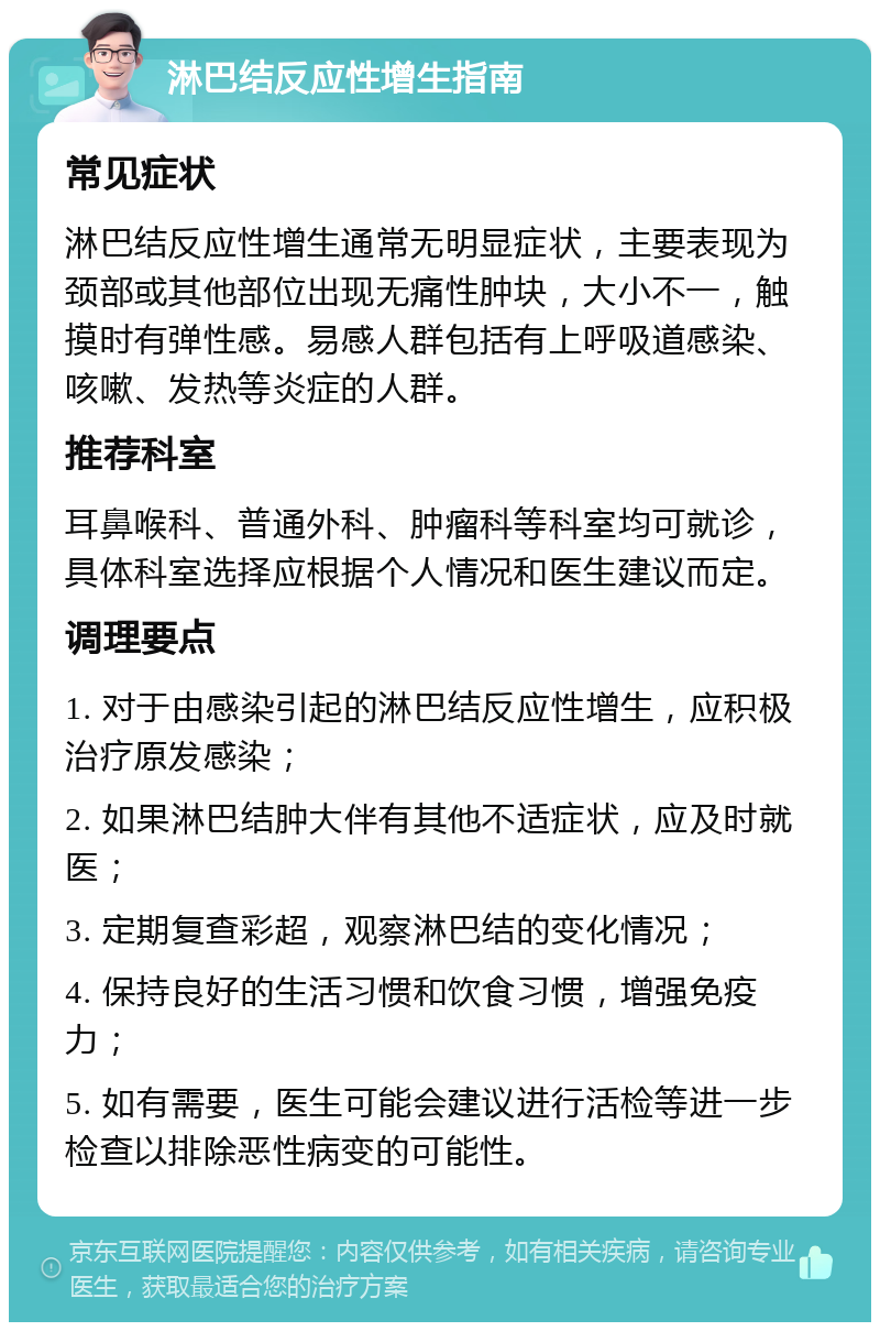 淋巴结反应性增生指南 常见症状 淋巴结反应性增生通常无明显症状，主要表现为颈部或其他部位出现无痛性肿块，大小不一，触摸时有弹性感。易感人群包括有上呼吸道感染、咳嗽、发热等炎症的人群。 推荐科室 耳鼻喉科、普通外科、肿瘤科等科室均可就诊，具体科室选择应根据个人情况和医生建议而定。 调理要点 1. 对于由感染引起的淋巴结反应性增生，应积极治疗原发感染； 2. 如果淋巴结肿大伴有其他不适症状，应及时就医； 3. 定期复查彩超，观察淋巴结的变化情况； 4. 保持良好的生活习惯和饮食习惯，增强免疫力； 5. 如有需要，医生可能会建议进行活检等进一步检查以排除恶性病变的可能性。