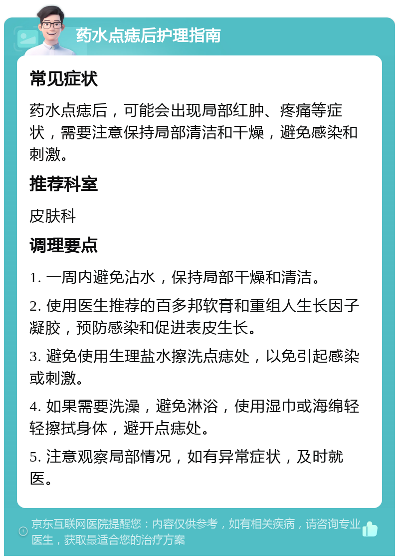 药水点痣后护理指南 常见症状 药水点痣后，可能会出现局部红肿、疼痛等症状，需要注意保持局部清洁和干燥，避免感染和刺激。 推荐科室 皮肤科 调理要点 1. 一周内避免沾水，保持局部干燥和清洁。 2. 使用医生推荐的百多邦软膏和重组人生长因子凝胶，预防感染和促进表皮生长。 3. 避免使用生理盐水擦洗点痣处，以免引起感染或刺激。 4. 如果需要洗澡，避免淋浴，使用湿巾或海绵轻轻擦拭身体，避开点痣处。 5. 注意观察局部情况，如有异常症状，及时就医。