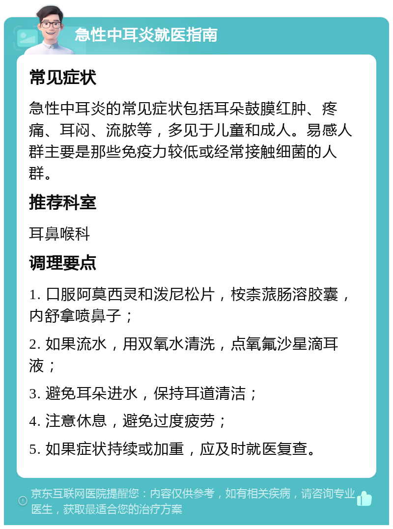 急性中耳炎就医指南 常见症状 急性中耳炎的常见症状包括耳朵鼓膜红肿、疼痛、耳闷、流脓等，多见于儿童和成人。易感人群主要是那些免疫力较低或经常接触细菌的人群。 推荐科室 耳鼻喉科 调理要点 1. 口服阿莫西灵和泼尼松片，桉柰蒎肠溶胶囊，内舒拿喷鼻子； 2. 如果流水，用双氧水清洗，点氧氟沙星滴耳液； 3. 避免耳朵进水，保持耳道清洁； 4. 注意休息，避免过度疲劳； 5. 如果症状持续或加重，应及时就医复查。