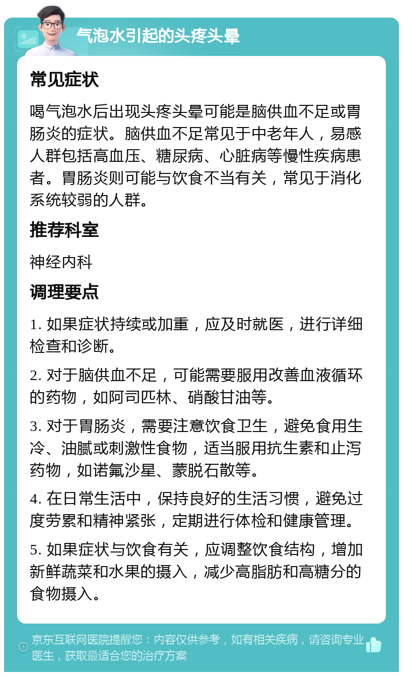 气泡水引起的头疼头晕 常见症状 喝气泡水后出现头疼头晕可能是脑供血不足或胃肠炎的症状。脑供血不足常见于中老年人，易感人群包括高血压、糖尿病、心脏病等慢性疾病患者。胃肠炎则可能与饮食不当有关，常见于消化系统较弱的人群。 推荐科室 神经内科 调理要点 1. 如果症状持续或加重，应及时就医，进行详细检查和诊断。 2. 对于脑供血不足，可能需要服用改善血液循环的药物，如阿司匹林、硝酸甘油等。 3. 对于胃肠炎，需要注意饮食卫生，避免食用生冷、油腻或刺激性食物，适当服用抗生素和止泻药物，如诺氟沙星、蒙脱石散等。 4. 在日常生活中，保持良好的生活习惯，避免过度劳累和精神紧张，定期进行体检和健康管理。 5. 如果症状与饮食有关，应调整饮食结构，增加新鲜蔬菜和水果的摄入，减少高脂肪和高糖分的食物摄入。